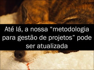 Até lá, a nossa “metodologia
para gestão de projetos” pode
ser atualizada
 