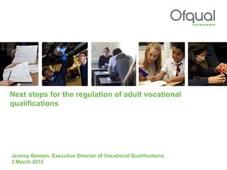Next steps for the regulation of adult vocational
qualifications
Jeremy Benson, Executive Director of Vocational Qualifications
3 March 2015
 