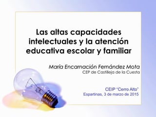 Las altas capacidades
intelectuales y la atención
educativa escolar y familiar
María Encarnación Fernández Mota
CEP de Castilleja de la Cuesta
CEIP “Cerro Alto”
Espartinas, 3 de marzo de 2015
 