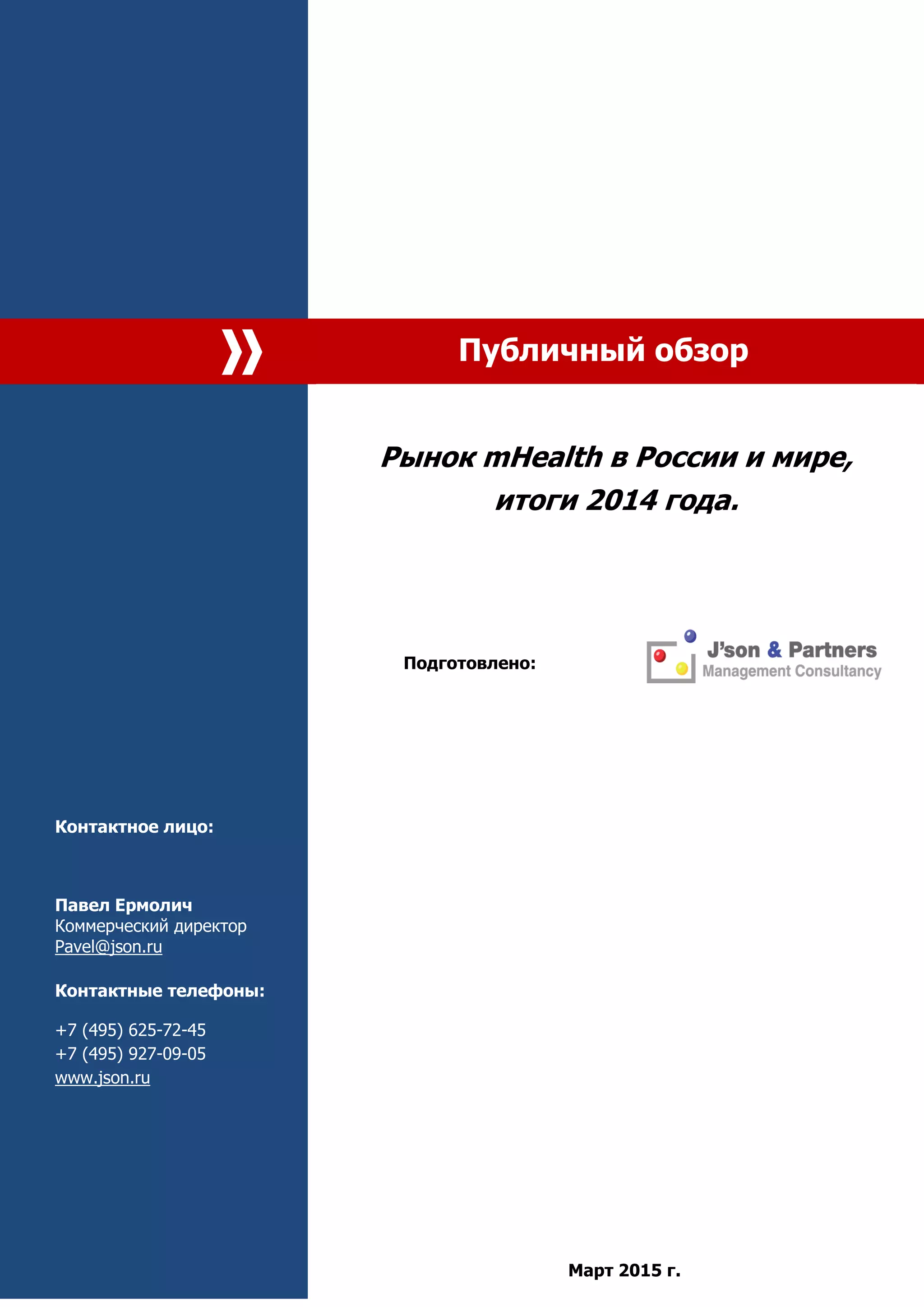 Публичный обзор
Контактное лицо:
Павел Ермолич
Коммерческий директор
Pavel@json.ru
Контактные телефоны:
+7 (495) 625-72-45
+7 (495) 927-09-05
www.json.ru
Рынок mHealth в России и мире,
итоги 2014 года.
Подготовлено:
Март 2015 г.
 