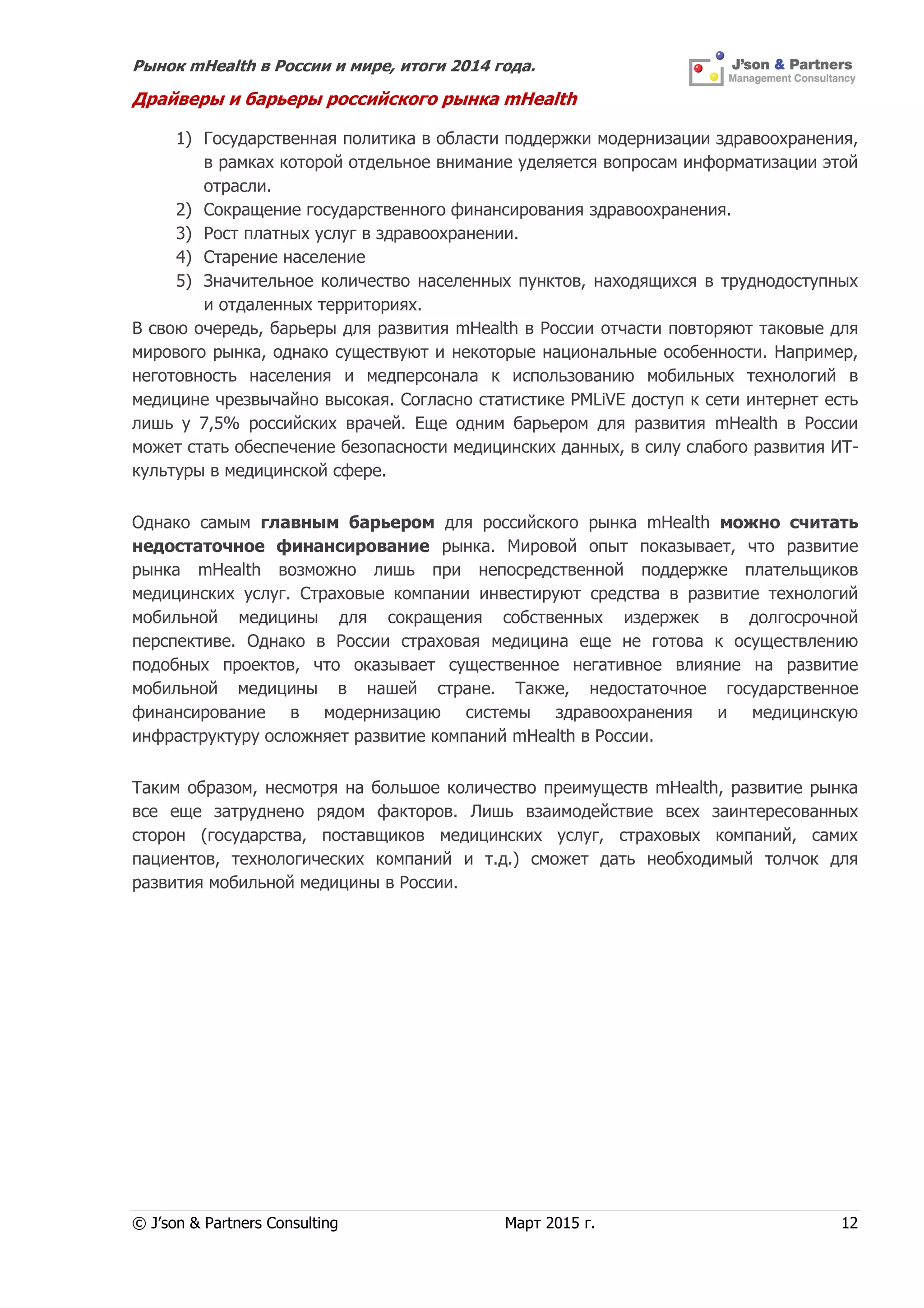 Рынок mHealth в России и мире, итоги 2014 года.
© J’son & Partners Consulting Март 2015 г. 12
Драйверы и барьеры российского рынка mHealth
1) Государственная политика в области поддержки модернизации здравоохранения,
в рамках которой отдельное внимание уделяется вопросам информатизации этой
отрасли.
2) Сокращение государственного финансирования здравоохранения.
3) Рост платных услуг в здравоохранении.
4) Старение население
5) Значительное количество населенных пунктов, находящихся в труднодоступных
и отдаленных территориях.
В свою очередь, барьеры для развития mHealth в России отчасти повторяют таковые для
мирового рынка, однако существуют и некоторые национальные особенности. Например,
неготовность населения и медперсонала к использованию мобильных технологий в
медицине чрезвычайно высокая. Согласно статистике PMLiVE доступ к сети интернет есть
лишь у 7,5% российских врачей. Еще одним барьером для развития mHealth в России
может стать обеспечение безопасности медицинских данных, в силу слабого развития ИТ-
культуры в медицинской сфере.
Однако самым главным барьером для российского рынка mHealth можно считать
недостаточное финансирование рынка. Мировой опыт показывает, что развитие
рынка mHealth возможно лишь при непосредственной поддержке плательщиков
медицинских услуг. Страховые компании инвестируют средства в развитие технологий
мобильной медицины для сокращения собственных издержек в долгосрочной
перспективе. Однако в России страховая медицина еще не готова к осуществлению
подобных проектов, что оказывает существенное негативное влияние на развитие
мобильной медицины в нашей стране. Также, недостаточное государственное
финансирование в модернизацию системы здравоохранения и медицинскую
инфраструктуру осложняет развитие компаний mHealth в России.
Таким образом, несмотря на большое количество преимуществ mHealth, развитие рынка
все еще затруднено рядом факторов. Лишь взаимодействие всех заинтересованных
сторон (государства, поставщиков медицинских услуг, страховых компаний, самих
пациентов, технологических компаний и т.д.) сможет дать необходимый толчок для
развития мобильной медицины в России.
 