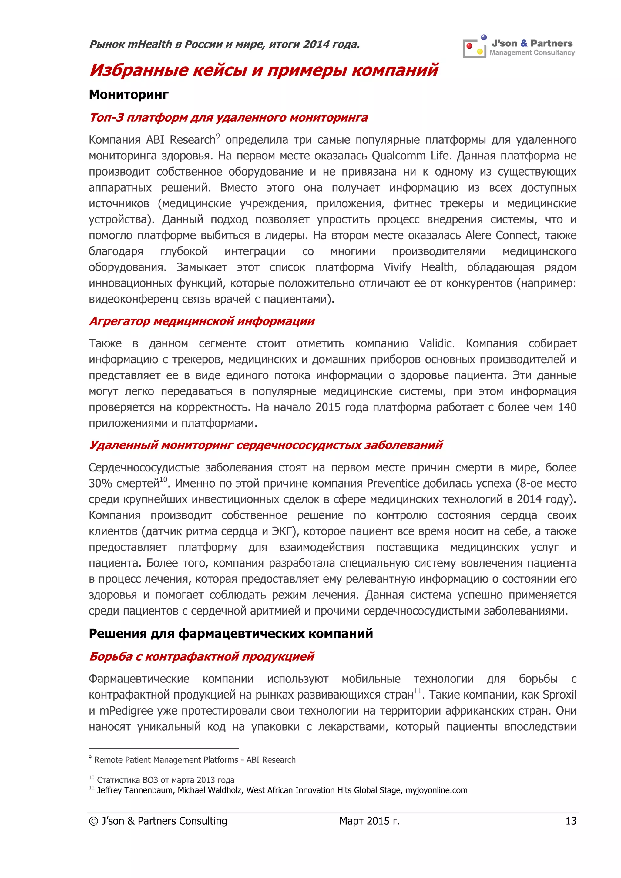 Рынок mHealth в России и мире, итоги 2014 года.
© J’son & Partners Consulting Март 2015 г. 13
Избранные кейсы и примеры компаний
Мониторинг
Топ-3 платформ для удаленного мониторинга
Компания ABI Research9
определила три самые популярные платформы для удаленного
мониторинга здоровья. На первом месте оказалась Qualcomm Life. Данная платформа не
производит собственное оборудование и не привязана ни к одному из существующих
аппаратных решений. Вместо этого она получает информацию из всех доступных
источников (медицинские учреждения, приложения, фитнес трекеры и медицинские
устройства). Данный подход позволяет упростить процесс внедрения системы, что и
помогло платформе выбиться в лидеры. На втором месте оказалась Alere Connect, также
благодаря глубокой интеграции со многими производителями медицинского
оборудования. Замыкает этот список платформа Vivify Health, обладающая рядом
инновационных функций, которые положительно отличают ее от конкурентов (например:
видеоконференц связь врачей с пациентами).
Агрегатор медицинской информации
Также в данном сегменте стоит отметить компанию Validic. Компания собирает
информацию с трекеров, медицинских и домашних приборов основных производителей и
представляет ее в виде единого потока информации о здоровье пациента. Эти данные
могут легко передаваться в популярные медицинские системы, при этом информация
проверяется на корректность. На начало 2015 года платформа работает с более чем 140
приложениями и платформами.
Удаленный мониторинг сердечнососудистых заболеваний
Сердечнососудистые заболевания стоят на первом месте причин смерти в мире, более
30% смертей10
. Именно по этой причине компания Preventice добилась успеха (8-ое место
среди крупнейших инвестиционных сделок в сфере медицинских технологий в 2014 году).
Компания производит собственное решение по контролю состояния сердца своих
клиентов (датчик ритма сердца и ЭКГ), которое пациент все время носит на себе, а также
предоставляет платформу для взаимодействия поставщика медицинских услуг и
пациента. Более того, компания разработала специальную систему вовлечения пациента
в процесс лечения, которая предоставляет ему релевантную информацию о состоянии его
здоровья и помогает соблюдать режим лечения. Данная система успешно применяется
среди пациентов с сердечной аритмией и прочими сердечнососудистыми заболеваниями.
Решения для фармацевтических компаний
Борьба с контрафактной продукцией
Фармацевтические компании используют мобильные технологии для борьбы с
контрафактной продукцией на рынках развивающихся стран11
. Такие компании, как Sproxil
и mPedigree уже протестировали свои технологии на территории африканских стран. Они
наносят уникальный код на упаковки с лекарствами, который пациенты впоследствии
9
Remote Patient Management Platforms - ABI Research
10
Статистика ВОЗ от марта 2013 года
11
Jeffrey Tannenbaum, Michael Waldholz, West African Innovation Hits Global Stage, myjoyonline.com
 