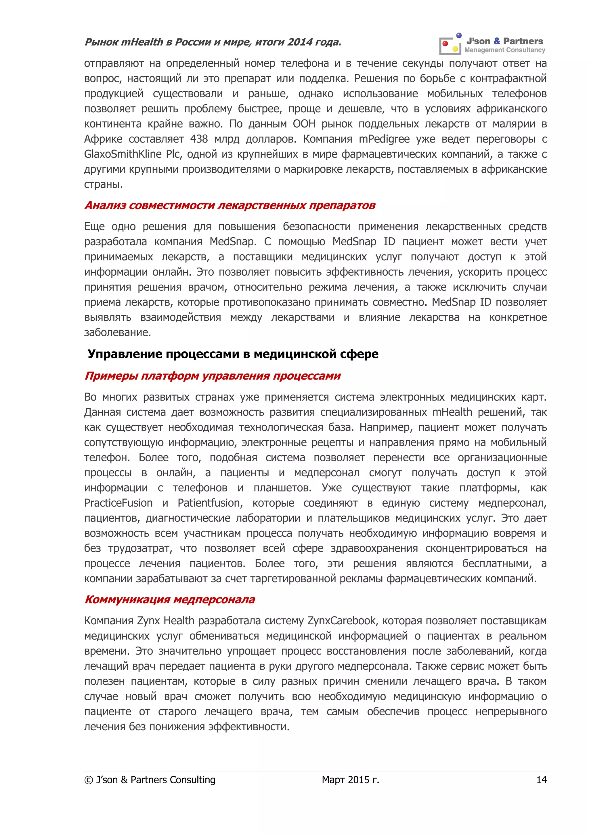 Рынок mHealth в России и мире, итоги 2014 года.
© J’son & Partners Consulting Март 2015 г. 14
отправляют на определенный номер телефона и в течение секунды получают ответ на
вопрос, настоящий ли это препарат или подделка. Решения по борьбе с контрафактной
продукцией существовали и раньше, однако использование мобильных телефонов
позволяет решить проблему быстрее, проще и дешевле, что в условиях африканского
континента крайне важно. По данным ООН рынок поддельных лекарств от малярии в
Африке составляет 438 млрд долларов. Компания mPedigree уже ведет переговоры с
GlaxoSmithKline Plc, одной из крупнейших в мире фармацевтических компаний, а также с
другими крупными производителями о маркировке лекарств, поставляемых в африканские
страны.
Анализ совместимости лекарственных препаратов
Еще одно решения для повышения безопасности применения лекарственных средств
разработала компания MedSnap. С помощью MedSnap ID пациент может вести учет
принимаемых лекарств, а поставщики медицинских услуг получают доступ к этой
информации онлайн. Это позволяет повысить эффективность лечения, ускорить процесс
принятия решения врачом, относительно режима лечения, а также исключить случаи
приема лекарств, которые противопоказано принимать совместно. MedSnap ID позволяет
выявлять взаимодействия между лекарствами и влияние лекарства на конкретное
заболевание.
Управление процессами в медицинской сфере
Примеры платформ управления процессами
Во многих развитых странах уже применяется система электронных медицинских карт.
Данная система дает возможность развития специализированных mHealth решений, так
как существует необходимая технологическая база. Например, пациент может получать
сопутствующую информацию, электронные рецепты и направления прямо на мобильный
телефон. Более того, подобная система позволяет перенести все организационные
процессы в онлайн, а пациенты и медперсонал смогут получать доступ к этой
информации с телефонов и планшетов. Уже существуют такие платформы, как
PracticeFusion и Patientfusion, которые соединяют в единую систему медперсонал,
пациентов, диагностические лаборатории и плательщиков медицинских услуг. Это дает
возможность всем участникам процесса получать необходимую информацию вовремя и
без трудозатрат, что позволяет всей сфере здравоохранения сконцентрироваться на
процессе лечения пациентов. Более того, эти решения являются бесплатными, а
компании зарабатывают за счет таргетированной рекламы фармацевтических компаний.
Коммуникация медперсонала
Компания Zynx Health разработала систему ZynxCarebook, которая позволяет поставщикам
медицинских услуг обмениваться медицинской информацией о пациентах в реальном
времени. Это значительно упрощает процесс восстановления после заболеваний, когда
лечащий врач передает пациента в руки другого медперсонала. Также сервис может быть
полезен пациентам, которые в силу разных причин сменили лечащего врача. В таком
случае новый врач сможет получить всю необходимую медицинскую информацию о
пациенте от старого лечащего врача, тем самым обеспечив процесс непрерывного
лечения без понижения эффективности.
 