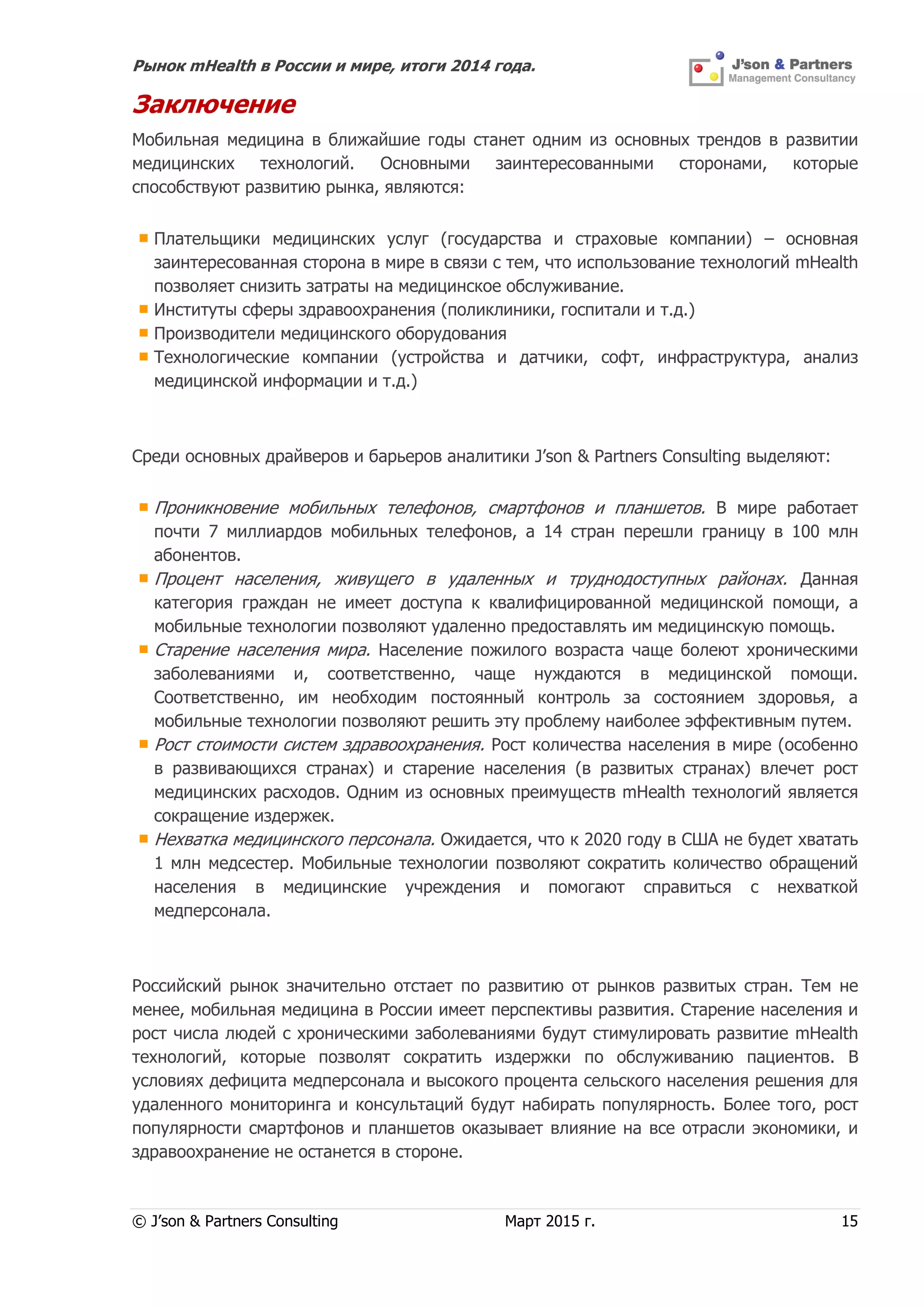 Рынок mHealth в России и мире, итоги 2014 года.
© J’son & Partners Consulting Март 2015 г. 15
Заключение
Мобильная медицина в ближайшие годы станет одним из основных трендов в развитии
медицинских технологий. Основными заинтересованными сторонами, которые
способствуют развитию рынка, являются:
Плательщики медицинских услуг (государства и страховые компании) – основная
заинтересованная сторона в мире в связи с тем, что использование технологий mHealth
позволяет снизить затраты на медицинское обслуживание.
Институты сферы здравоохранения (поликлиники, госпитали и т.д.)
Производители медицинского оборудования
Технологические компании (устройства и датчики, софт, инфраструктура, анализ
медицинской информации и т.д.)
Среди основных драйверов и барьеров аналитики J’son & Partners Consulting выделяют:
Проникновение мобильных телефонов, смартфонов и планшетов. В мире работает
почти 7 миллиардов мобильных телефонов, а 14 стран перешли границу в 100 млн
абонентов.
Процент населения, живущего в удаленных и труднодоступных районах. Данная
категория граждан не имеет доступа к квалифицированной медицинской помощи, а
мобильные технологии позволяют удаленно предоставлять им медицинскую помощь.
Старение населения мира. Население пожилого возраста чаще болеют хроническими
заболеваниями и, соответственно, чаще нуждаются в медицинской помощи.
Соответственно, им необходим постоянный контроль за состоянием здоровья, а
мобильные технологии позволяют решить эту проблему наиболее эффективным путем.
Рост стоимости систем здравоохранения. Рост количества населения в мире (особенно
в развивающихся странах) и старение населения (в развитых странах) влечет рост
медицинских расходов. Одним из основных преимуществ mHealth технологий является
сокращение издержек.
Нехватка медицинского персонала. Ожидается, что к 2020 году в США не будет хватать
1 млн медсестер. Мобильные технологии позволяют сократить количество обращений
населения в медицинские учреждения и помогают справиться с нехваткой
медперсонала.
Российский рынок значительно отстает по развитию от рынков развитых стран. Тем не
менее, мобильная медицина в России имеет перспективы развития. Старение населения и
рост числа людей с хроническими заболеваниями будут стимулировать развитие mHealth
технологий, которые позволят сократить издержки по обслуживанию пациентов. В
условиях дефицита медперсонала и высокого процента сельского населения решения для
удаленного мониторинга и консультаций будут набирать популярность. Более того, рост
популярности смартфонов и планшетов оказывает влияние на все отрасли экономики, и
здравоохранение не останется в стороне.
 