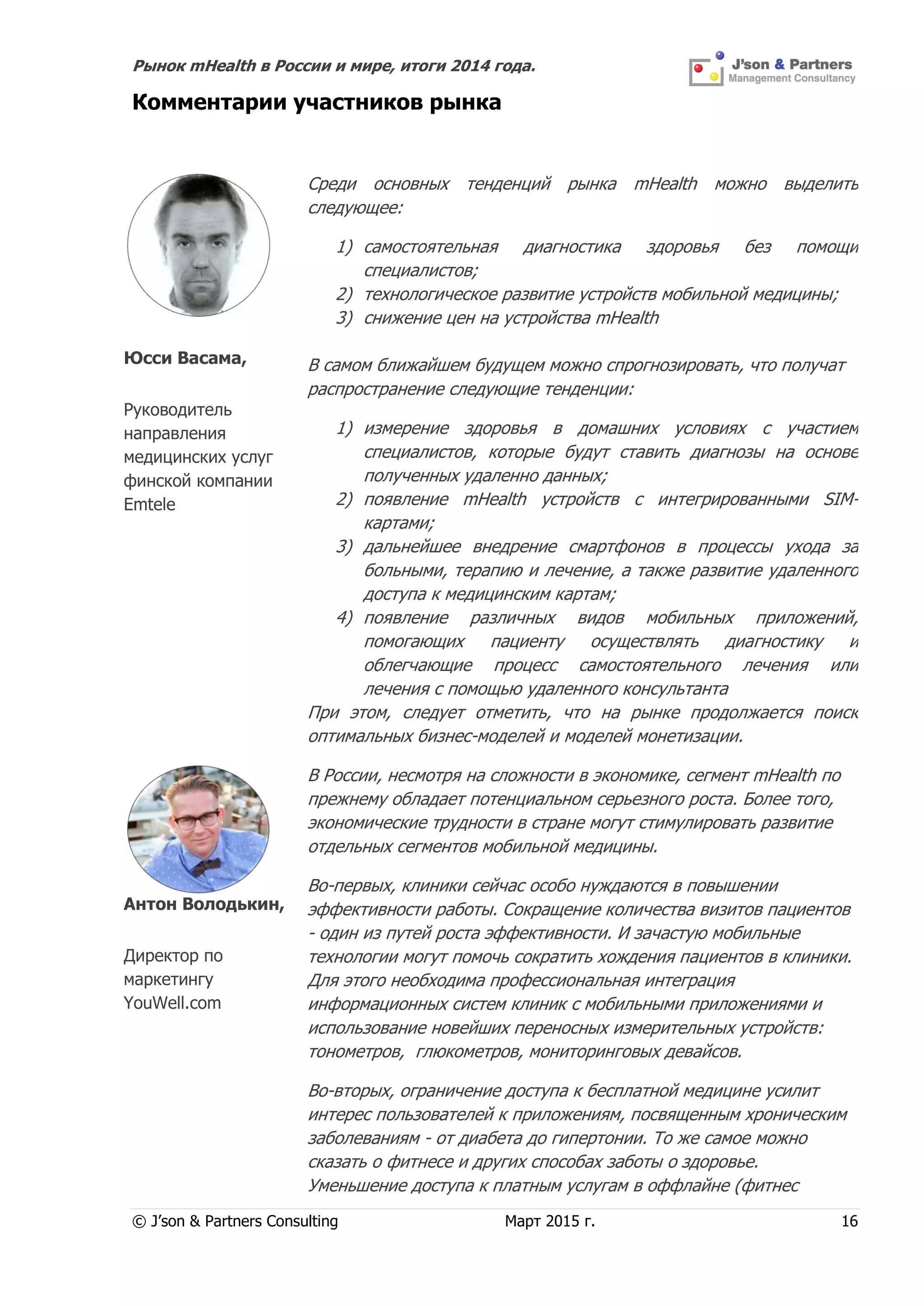 Рынок mHealth в России и мире, итоги 2014 года.
© J’son & Partners Consulting Март 2015 г. 16
Комментарии участников рынка
Юсси Васама,
Руководитель
направления
медицинских услуг
финской компании
Emtele
Среди основных тенденций рынка mHealth можно выделить
следующее:
1) самостоятельная диагностика здоровья без помощи
специалистов;
2) технологическое развитие устройств мобильной медицины;
3) снижение цен на устройства mHealth
В самом ближайшем будущем можно спрогнозировать, что получат
распространение следующие тенденции:
1) измерение здоровья в домашних условиях с участием
специалистов, которые будут ставить диагнозы на основе
полученных удаленно данных;
2) появление mHealth устройств с интегрированными SIM-
картами;
3) дальнейшее внедрение смартфонов в процессы ухода за
больными, терапию и лечение, а также развитие удаленного
доступа к медицинским картам;
4) появление различных видов мобильных приложений,
помогающих пациенту осуществлять диагностику и
облегчающие процесс самостоятельного лечения или
лечения с помощью удаленного консультанта
При этом, следует отметить, что на рынке продолжается поиск
оптимальных бизнес-моделей и моделей монетизации.
Антон Володькин,
Директор по
маркетингу
YouWell.com
В России, несмотря на сложности в экономике, сегмент mHealth по
прежнему обладает потенциальном серьезного роста. Более того,
экономические трудности в стране могут стимулировать развитие
отдельных сегментов мобильной медицины.
Во-первых, клиники сейчас особо нуждаются в повышении
эффективности работы. Сокращение количества визитов пациентов
- один из путей роста эффективности. И зачастую мобильные
технологии могут помочь сократить хождения пациентов в клиники.
Для этого необходима профессиональная интеграция
информационных систем клиник с мобильными приложениями и
использование новейших переносных измерительных устройств:
тонометров, глюкометров, мониторинговых девайсов.
Во-вторых, ограничение доступа к бесплатной медицине усилит
интерес пользователей к приложениям, посвященным хроническим
заболеваниям - от диабета до гипертонии. То же самое можно
сказать о фитнесе и других способах заботы о здоровье.
Уменьшение доступа к платным услугам в оффлайне (фитнес
 