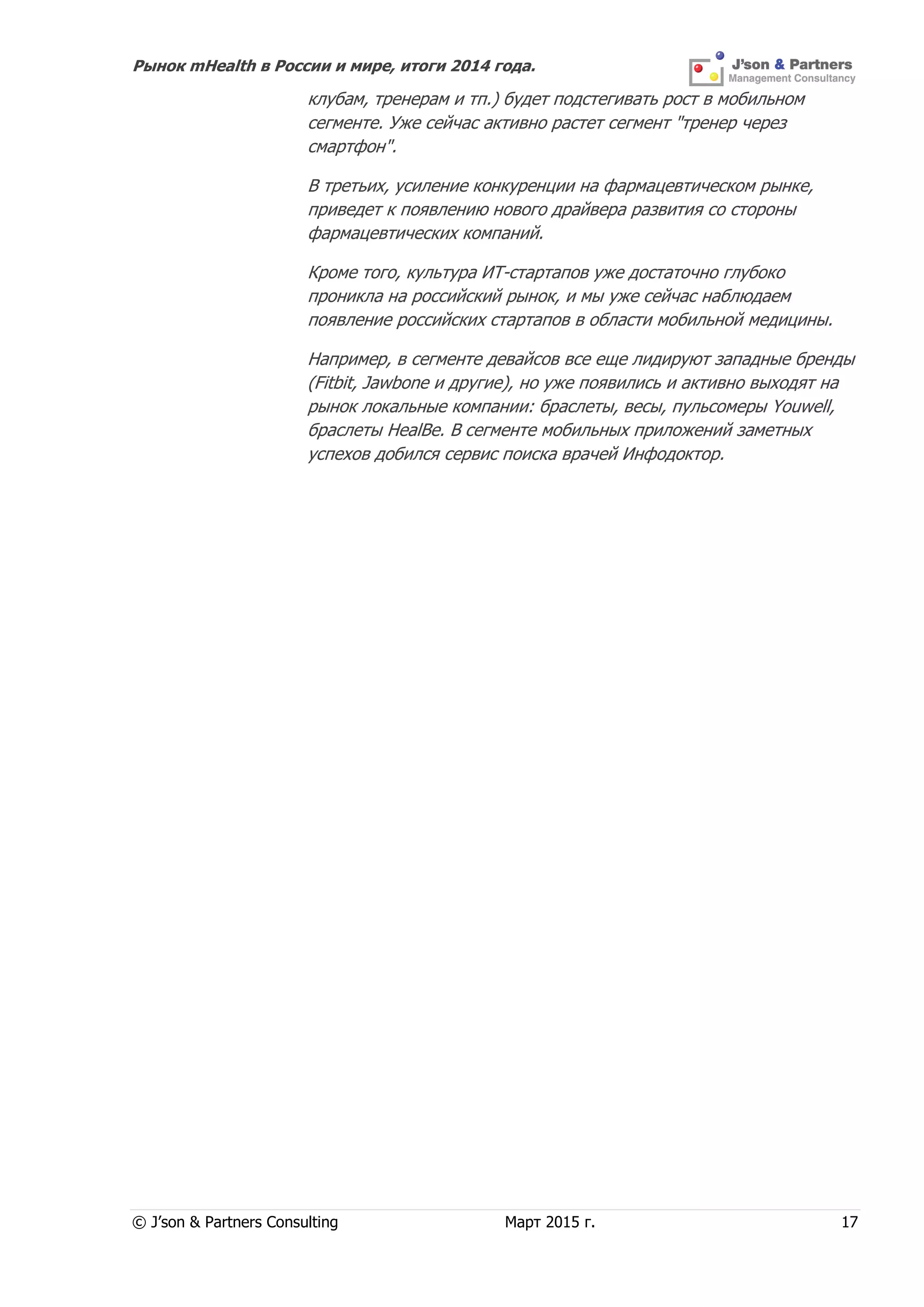 Рынок mHealth в России и мире, итоги 2014 года.
© J’son & Partners Consulting Март 2015 г. 17
клубам, тренерам и тп.) будет подстегивать рост в мобильном
сегменте. Уже сейчас активно растет сегмент "тренер через
смартфон".
В третьих, усиление конкуренции на фармацевтическом рынке,
приведет к появлению нового драйвера развития со стороны
фармацевтических компаний.
Кроме того, культура ИТ-стартапов уже достаточно глубоко
проникла на российский рынок, и мы уже сейчас наблюдаем
появление российских стартапов в области мобильной медицины.
Например, в сегменте девайсов все еще лидируют западные бренды
(Fitbit, Jawbone и другие), но уже появились и активно выходят на
рынок локальные компании: браслеты, весы, пульсомеры Youwell,
браслеты HealBe. В сегменте мобильных приложений заметных
успехов добился сервис поиска врачей Инфодоктор.
 