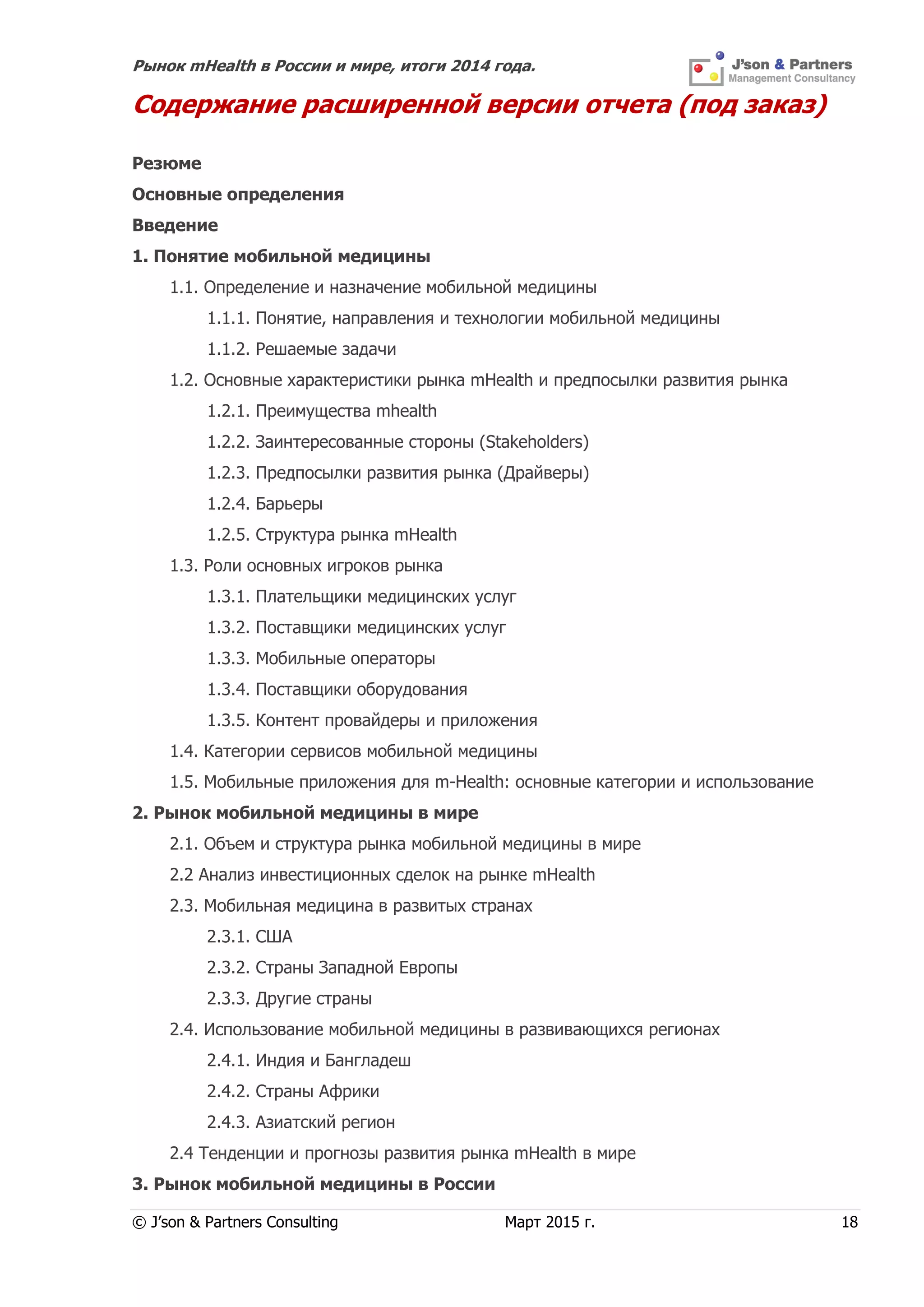 Рынок mHealth в России и мире, итоги 2014 года.
© J’son & Partners Consulting Март 2015 г. 18
Содержание расширенной версии отчета (под заказ)
Резюме
Основные определения
Введение
1. Понятие мобильной медицины
1.1. Определение и назначение мобильной медицины
1.1.1. Понятие, направления и технологии мобильной медицины
1.1.2. Решаемые задачи
1.2. Основные характеристики рынка mHealth и предпосылки развития рынка
1.2.1. Преимущества mhealth
1.2.2. Заинтересованные стороны (Stakeholders)
1.2.3. Предпосылки развития рынка (Драйверы)
1.2.4. Барьеры
1.2.5. Структура рынка mHealth
1.3. Роли основных игроков рынка
1.3.1. Плательщики медицинских услуг
1.3.2. Поставщики медицинских услуг
1.3.3. Мобильные операторы
1.3.4. Поставщики оборудования
1.3.5. Контент провайдеры и приложения
1.4. Категории сервисов мобильной медицины
1.5. Мобильные приложения для m-Health: основные категории и использование
2. Рынок мобильной медицины в мире
2.1. Объем и структура рынка мобильной медицины в мире
2.2 Анализ инвестиционных сделок на рынке mHealth
2.3. Мобильная медицина в развитых странах
2.3.1. США
2.3.2. Страны Западной Европы
2.3.3. Другие страны
2.4. Использование мобильной медицины в развивающихся регионах
2.4.1. Индия и Бангладеш
2.4.2. Страны Африки
2.4.3. Азиатский регион
2.4 Тенденции и прогнозы развития рынка mHealth в мире
3. Рынок мобильной медицины в России
 