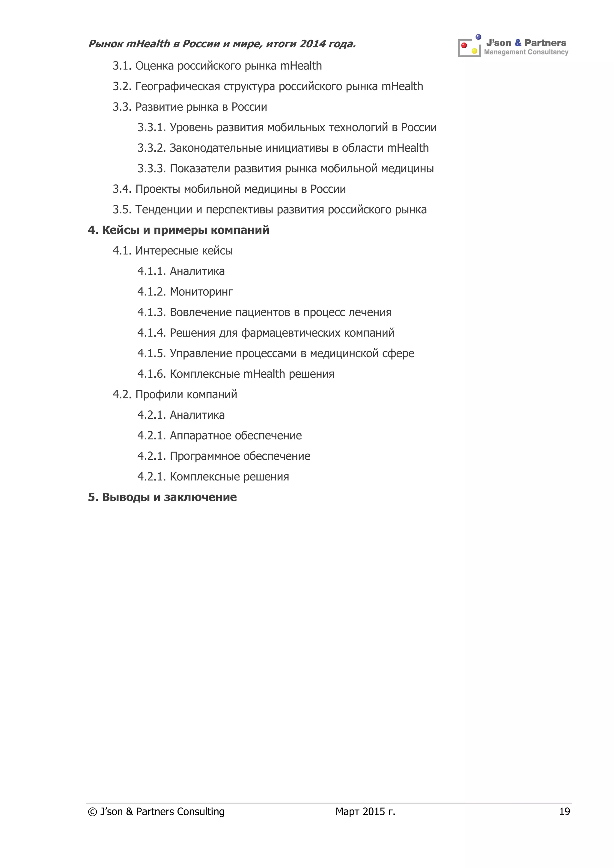 Рынок mHealth в России и мире, итоги 2014 года.
© J’son & Partners Consulting Март 2015 г. 19
3.1. Оценка российского рынка mHealth
3.2. Географическая структура российского рынка mHealth
3.3. Развитие рынка в России
3.3.1. Уровень развития мобильных технологий в России
3.3.2. Законодательные инициативы в области mHealth
3.3.3. Показатели развития рынка мобильной медицины
3.4. Проекты мобильной медицины в России
3.5. Тенденции и перспективы развития российского рынка
4. Кейсы и примеры компаний
4.1. Интересные кейсы
4.1.1. Аналитика
4.1.2. Мониторинг
4.1.3. Вовлечение пациентов в процесс лечения
4.1.4. Решения для фармацевтических компаний
4.1.5. Управление процессами в медицинской сфере
4.1.6. Комплексные mHealth решения
4.2. Профили компаний
4.2.1. Аналитика
4.2.1. Аппаратное обеспечение
4.2.1. Программное обеспечение
4.2.1. Комплексные решения
5. Выводы и заключение
 