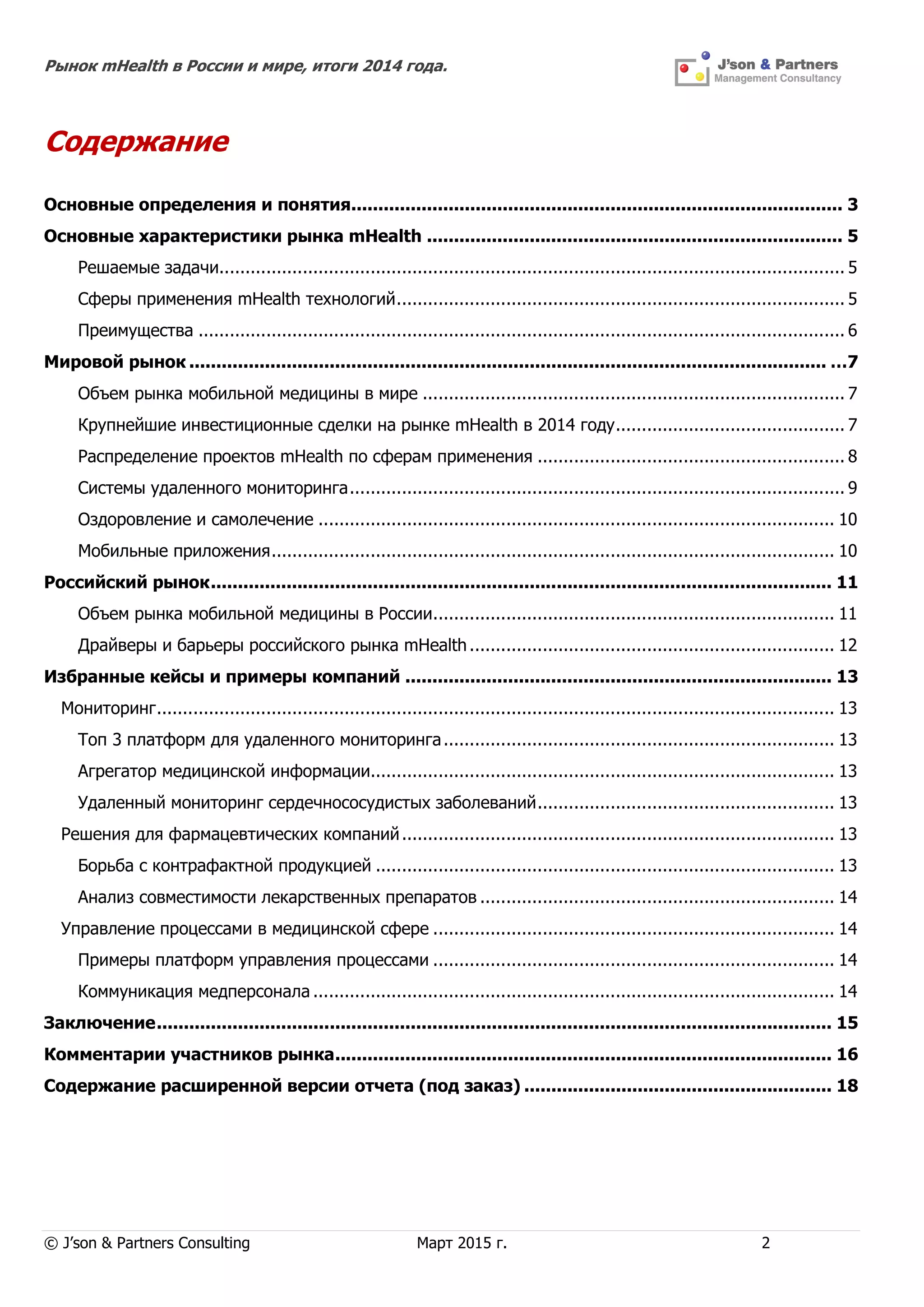 Рынок mHealth в России и мире, итоги 2014 года.
© J’son & Partners Consulting Март 2015 г. 2
Содержание
Основные определения и понятия........................................................................................... 3
Основные характеристики рынка mHealth ............................................................................. 5
Решаемые задачи........................................................................................................................ 5
Сферы применения mHealth технологий...................................................................................... 5
Преимущества ............................................................................................................................ 6
Мировой рынок ...................................................................................................................... …7
Объем рынка мобильной медицины в мире ................................................................................. 7
Крупнейшие инвестиционные сделки на рынке mHealth в 2014 году............................................ 7
Распределение проектов mHealth по сферам применения ........................................................... 8
Системы удаленного мониторинга............................................................................................... 9
Оздоровление и самолечение ................................................................................................... 10
Мобильные приложения............................................................................................................ 10
Российский рынок................................................................................................................... 11
Объем рынка мобильной медицины в России............................................................................. 11
Драйверы и барьеры российского рынка mHealth...................................................................... 12
Избранные кейсы и примеры компаний ............................................................................... 13
Мониторинг.................................................................................................................................. 13
Топ 3 платформ для удаленного мониторинга........................................................................... 13
Агрегатор медицинской информации......................................................................................... 13
Удаленный мониторинг сердечнососудистых заболеваний......................................................... 13
Решения для фармацевтических компаний................................................................................... 13
Борьба с контрафактной продукцией ........................................................................................ 13
Анализ совместимости лекарственных препаратов .................................................................... 14
Управление процессами в медицинской сфере ............................................................................. 14
Примеры платформ управления процессами ............................................................................. 14
Коммуникация медперсонала .................................................................................................... 14
Заключение............................................................................................................................. 15
Комментарии участников рынка............................................................................................ 16
Содержание расширенной версии отчета (под заказ) ......................................................... 18
 