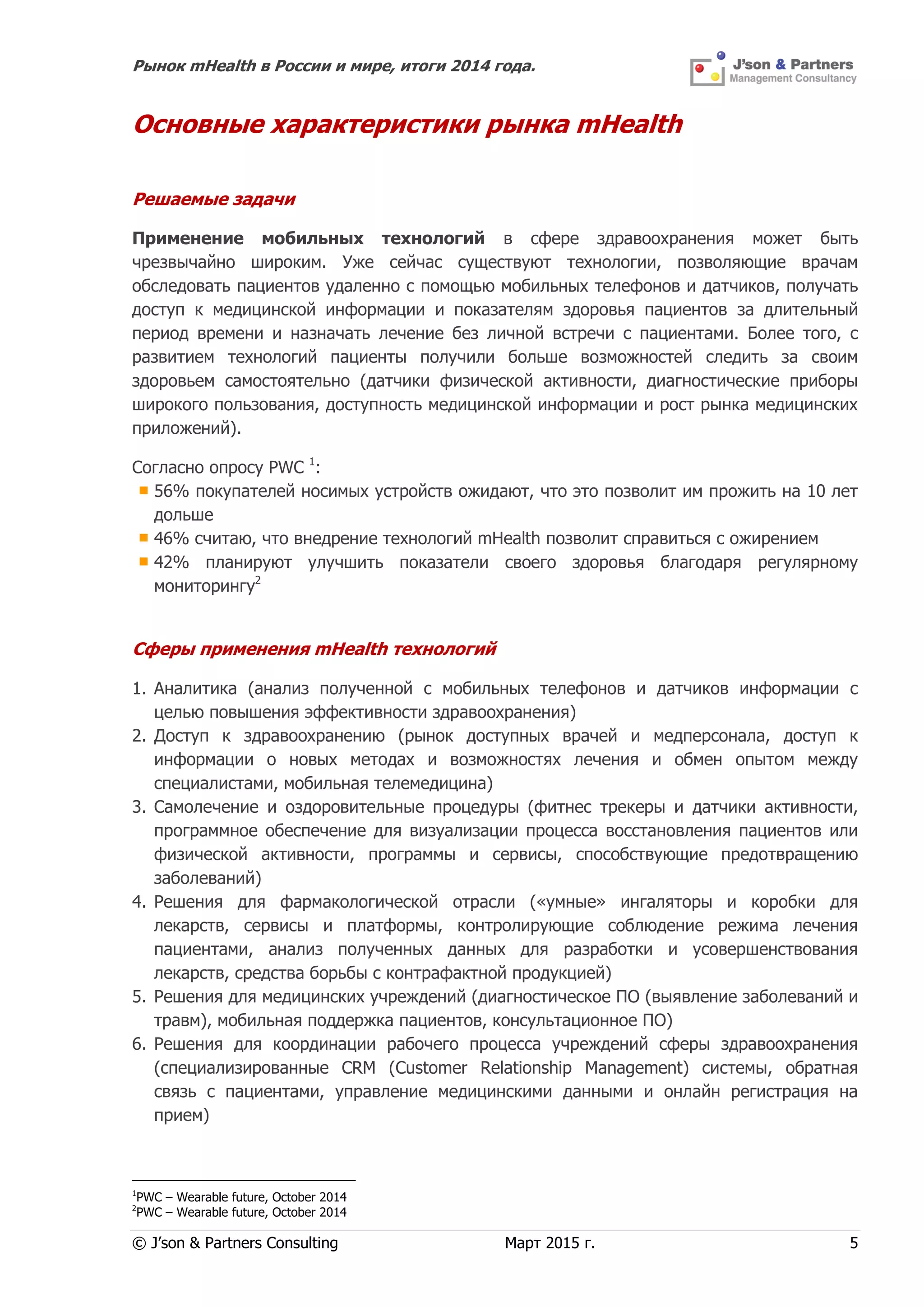 Рынок mHealth в России и мире, итоги 2014 года.
© J’son & Partners Consulting Март 2015 г. 5
Основные характеристики рынка mHealth
Решаемые задачи
Применение мобильных технологий в сфере здравоохранения может быть
чрезвычайно широким. Уже сейчас существуют технологии, позволяющие врачам
обследовать пациентов удаленно с помощью мобильных телефонов и датчиков, получать
доступ к медицинской информации и показателям здоровья пациентов за длительный
период времени и назначать лечение без личной встречи с пациентами. Более того, с
развитием технологий пациенты получили больше возможностей следить за своим
здоровьем самостоятельно (датчики физической активности, диагностические приборы
широкого пользования, доступность медицинской информации и рост рынка медицинских
приложений).
Согласно опросу PWC 1
:
56% покупателей носимых устройств ожидают, что это позволит им прожить на 10 лет
дольше
46% считаю, что внедрение технологий mHealth позволит справиться с ожирением
42% планируют улучшить показатели своего здоровья благодаря регулярному
мониторингу2
Сферы применения mHealth технологий
1. Аналитика (анализ полученной с мобильных телефонов и датчиков информации с
целью повышения эффективности здравоохранения)
2. Доступ к здравоохранению (рынок доступных врачей и медперсонала, доступ к
информации о новых методах и возможностях лечения и обмен опытом между
специалистами, мобильная телемедицина)
3. Самолечение и оздоровительные процедуры (фитнес трекеры и датчики активности,
программное обеспечение для визуализации процесса восстановления пациентов или
физической активности, программы и сервисы, способствующие предотвращению
заболеваний)
4. Решения для фармакологической отрасли («умные» ингаляторы и коробки для
лекарств, сервисы и платформы, контролирующие соблюдение режима лечения
пациентами, анализ полученных данных для разработки и усовершенствования
лекарств, средства борьбы с контрафактной продукцией)
5. Решения для медицинских учреждений (диагностическое ПО (выявление заболеваний и
травм), мобильная поддержка пациентов, консультационное ПО)
6. Решения для координации рабочего процесса учреждений сферы здравоохранения
(специализированные CRM (Customer Relationship Management) системы, обратная
связь с пациентами, управление медицинскими данными и онлайн регистрация на
прием)
1
PWC – Wearable future, October 2014
2
PWC – Wearable future, October 2014
 