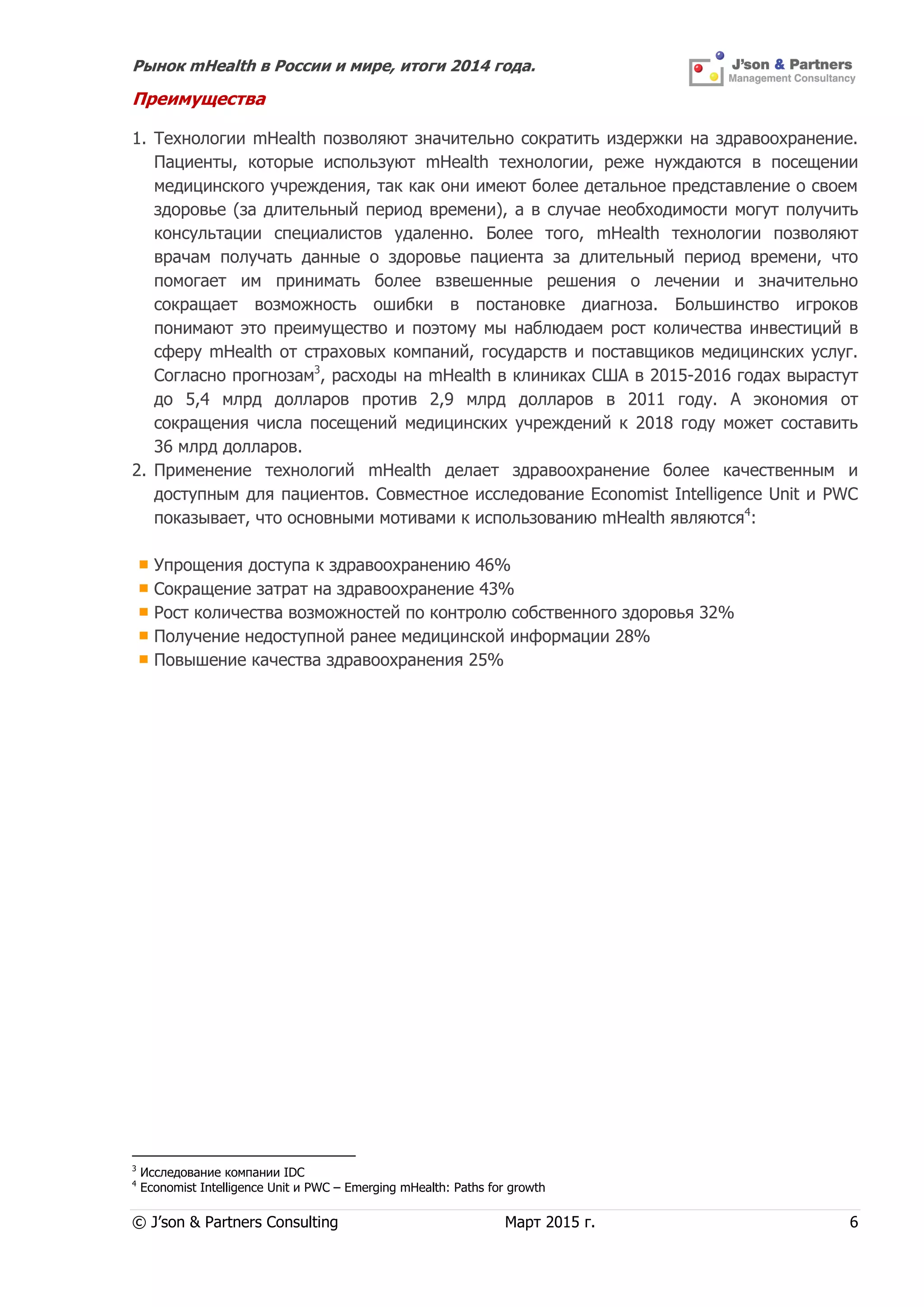 Рынок mHealth в России и мире, итоги 2014 года.
© J’son & Partners Consulting Март 2015 г. 6
Преимущества
1. Технологии mHealth позволяют значительно сократить издержки на здравоохранение.
Пациенты, которые используют mHealth технологии, реже нуждаются в посещении
медицинского учреждения, так как они имеют более детальное представление о своем
здоровье (за длительный период времени), а в случае необходимости могут получить
консультации специалистов удаленно. Более того, mHealth технологии позволяют
врачам получать данные о здоровье пациента за длительный период времени, что
помогает им принимать более взвешенные решения о лечении и значительно
сокращает возможность ошибки в постановке диагноза. Большинство игроков
понимают это преимущество и поэтому мы наблюдаем рост количества инвестиций в
сферу mHealth от страховых компаний, государств и поставщиков медицинских услуг.
Согласно прогнозам3
, расходы на mHealth в клиниках США в 2015-2016 годах вырастут
до 5,4 млрд долларов против 2,9 млрд долларов в 2011 году. А экономия от
сокращения числа посещений медицинских учреждений к 2018 году может составить
36 млрд долларов.
2. Применение технологий mHealth делает здравоохранение более качественным и
доступным для пациентов. Совместное исследование Economist Intelligence Unit и PWC
показывает, что основными мотивами к использованию mHealth являются4
:
Упрощения доступа к здравоохранению 46%
Сокращение затрат на здравоохранение 43%
Рост количества возможностей по контролю собственного здоровья 32%
Получение недоступной ранее медицинской информации 28%
Повышение качества здравоохранения 25%
3
Исследование компании IDC
4
Economist Intelligence Unit и PWC – Emerging mHealth: Paths for growth
 
