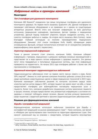 Рынок mHealth в России и мире, итоги 2014 года.
© J’son & Partners Consulting Март 2015 г. 13
Избранные кейсы и примеры компаний
Мониторинг
Топ-3 платформ для удаленного мониторинга
Компания ABI Research9
определила три самые популярные платформы для удаленного
мониторинга здоровья. На первом месте оказалась Qualcomm Life. Данная платформа не
производит собственное оборудование и не привязана ни к одному из существующих
аппаратных решений. Вместо этого она получает информацию из всех доступных
источников (медицинские учреждения, приложения, фитнес трекеры и медицинские
устройства). Данный подход позволяет упростить процесс внедрения системы, что и
помогло платформе выбиться в лидеры. На втором месте оказалась Alere Connect, также
благодаря глубокой интеграции со многими производителями медицинского
оборудования. Замыкает этот список платформа Vivify Health, обладающая рядом
инновационных функций, которые положительно отличают ее от конкурентов (например:
видеоконференц связь врачей с пациентами).
Агрегатор медицинской информации
Также в данном сегменте стоит отметить компанию Validic. Компания собирает
информацию с трекеров, медицинских и домашних приборов основных производителей и
представляет ее в виде единого потока информации о здоровье пациента. Эти данные
могут легко передаваться в популярные медицинские системы, при этом информация
проверяется на корректность. На начало 2015 года платформа работает с более чем 140
приложениями и платформами.
Удаленный мониторинг сердечнососудистых заболеваний
Сердечнососудистые заболевания стоят на первом месте причин смерти в мире, более
30% смертей10
. Именно по этой причине компания Preventice добилась успеха (8-ое место
среди крупнейших инвестиционных сделок в сфере медицинских технологий в 2014 году).
Компания производит собственное решение по контролю состояния сердца своих
клиентов (датчик ритма сердца и ЭКГ), которое пациент все время носит на себе, а также
предоставляет платформу для взаимодействия поставщика медицинских услуг и
пациента. Более того, компания разработала специальную систему вовлечения пациента
в процесс лечения, которая предоставляет ему релевантную информацию о состоянии его
здоровья и помогает соблюдать режим лечения. Данная система успешно применяется
среди пациентов с сердечной аритмией и прочими сердечнососудистыми заболеваниями.
Решения для фармацевтических компаний
Борьба с контрафактной продукцией
Фармацевтические компании используют мобильные технологии для борьбы с
контрафактной продукцией на рынках развивающихся стран11
. Такие компании, как Sproxil
и mPedigree уже протестировали свои технологии на территории африканских стран. Они
наносят уникальный код на упаковки с лекарствами, который пациенты впоследствии
9
Remote Patient Management Platforms - ABI Research
10
Статистика ВОЗ от марта 2013 года
11
Jeffrey Tannenbaum, Michael Waldholz, West African Innovation Hits Global Stage, myjoyonline.com
 