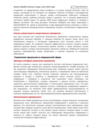 Рынок mHealth в России и мире, итоги 2014 года.
© J’son & Partners Consulting Март 2015 г. 14
отправляют на определенный номер телефона и в течение секунды получают ответ на
вопрос, настоящий ли это препарат или подделка. Решения по борьбе с контрафактной
продукцией существовали и раньше, однако использование мобильных телефонов
позволяет решить проблему быстрее, проще и дешевле, что в условиях африканского
континента крайне важно. По данным ООН рынок поддельных лекарств от малярии в
Африке составляет 438 млрд долларов. Компания mPedigree уже ведет переговоры с
GlaxoSmithKline Plc, одной из крупнейших в мире фармацевтических компаний, а также с
другими крупными производителями о маркировке лекарств, поставляемых в африканские
страны.
Анализ совместимости лекарственных препаратов
Еще одно решения для повышения безопасности применения лекарственных средств
разработала компания MedSnap. С помощью MedSnap ID пациент может вести учет
принимаемых лекарств, а поставщики медицинских услуг получают доступ к этой
информации онлайн. Это позволяет повысить эффективность лечения, ускорить процесс
принятия решения врачом, относительно режима лечения, а также исключить случаи
приема лекарств, которые противопоказано принимать совместно. MedSnap ID позволяет
выявлять взаимодействия между лекарствами и влияние лекарства на конкретное
заболевание.
Управление процессами в медицинской сфере
Примеры платформ управления процессами
Во многих развитых странах уже применяется система электронных медицинских карт.
Данная система дает возможность развития специализированных mHealth решений, так
как существует необходимая технологическая база. Например, пациент может получать
сопутствующую информацию, электронные рецепты и направления прямо на мобильный
телефон. Более того, подобная система позволяет перенести все организационные
процессы в онлайн, а пациенты и медперсонал смогут получать доступ к этой
информации с телефонов и планшетов. Уже существуют такие платформы, как
PracticeFusion и Patientfusion, которые соединяют в единую систему медперсонал,
пациентов, диагностические лаборатории и плательщиков медицинских услуг. Это дает
возможность всем участникам процесса получать необходимую информацию вовремя и
без трудозатрат, что позволяет всей сфере здравоохранения сконцентрироваться на
процессе лечения пациентов. Более того, эти решения являются бесплатными, а
компании зарабатывают за счет таргетированной рекламы фармацевтических компаний.
Коммуникация медперсонала
Компания Zynx Health разработала систему ZynxCarebook, которая позволяет поставщикам
медицинских услуг обмениваться медицинской информацией о пациентах в реальном
времени. Это значительно упрощает процесс восстановления после заболеваний, когда
лечащий врач передает пациента в руки другого медперсонала. Также сервис может быть
полезен пациентам, которые в силу разных причин сменили лечащего врача. В таком
случае новый врач сможет получить всю необходимую медицинскую информацию о
пациенте от старого лечащего врача, тем самым обеспечив процесс непрерывного
лечения без понижения эффективности.
 