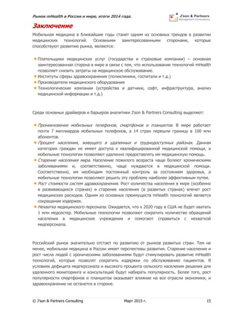 Рынок mHealth в России и мире, итоги 2014 года.
© J’son & Partners Consulting Март 2015 г. 15
Заключение
Мобильная медицина в ближайшие годы станет одним из основных трендов в развитии
медицинских технологий. Основными заинтересованными сторонами, которые
способствуют развитию рынка, являются:
Плательщики медицинских услуг (государства и страховые компании) – основная
заинтересованная сторона в мире в связи с тем, что использование технологий mHealth
позволяет снизить затраты на медицинское обслуживание.
Институты сферы здравоохранения (поликлиники, госпитали и т.д.)
Производители медицинского оборудования
Технологические компании (устройства и датчики, софт, инфраструктура, анализ
медицинской информации и т.д.)
Среди основных драйверов и барьеров аналитики J’son & Partners Consulting выделяют:
Проникновение мобильных телефонов, смартфонов и планшетов. В мире работает
почти 7 миллиардов мобильных телефонов, а 14 стран перешли границу в 100 млн
абонентов.
Процент населения, живущего в удаленных и труднодоступных районах. Данная
категория граждан не имеет доступа к квалифицированной медицинской помощи, а
мобильные технологии позволяют удаленно предоставлять им медицинскую помощь.
Старение населения мира. Население пожилого возраста чаще болеют хроническими
заболеваниями и, соответственно, чаще нуждаются в медицинской помощи.
Соответственно, им необходим постоянный контроль за состоянием здоровья, а
мобильные технологии позволяют решить эту проблему наиболее эффективным путем.
Рост стоимости систем здравоохранения. Рост количества населения в мире (особенно
в развивающихся странах) и старение населения (в развитых странах) влечет рост
медицинских расходов. Одним из основных преимуществ mHealth технологий является
сокращение издержек.
Нехватка медицинского персонала. Ожидается, что к 2020 году в США не будет хватать
1 млн медсестер. Мобильные технологии позволяют сократить количество обращений
населения в медицинские учреждения и помогают справиться с нехваткой
медперсонала.
Российский рынок значительно отстает по развитию от рынков развитых стран. Тем не
менее, мобильная медицина в России имеет перспективы развития. Старение населения и
рост числа людей с хроническими заболеваниями будут стимулировать развитие mHealth
технологий, которые позволят сократить издержки по обслуживанию пациентов. В
условиях дефицита медперсонала и высокого процента сельского населения решения для
удаленного мониторинга и консультаций будут набирать популярность. Более того, рост
популярности смартфонов и планшетов оказывает влияние на все отрасли экономики, и
здравоохранение не останется в стороне.
 