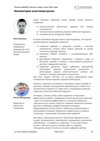 Рынок mHealth в России и мире, итоги 2014 года.
© J’son & Partners Consulting Март 2015 г. 16
Комментарии участников рынка
Юсси Васама,
Руководитель
направления
медицинских услуг
финской компании
Emtele
Среди основных тенденций рынка mHealth можно выделить
следующее:
1) самостоятельная диагностика здоровья без помощи
специалистов;
2) технологическое развитие устройств мобильной медицины;
3) снижение цен на устройства mHealth
В самом ближайшем будущем можно спрогнозировать, что получат
распространение следующие тенденции:
1) измерение здоровья в домашних условиях с участием
специалистов, которые будут ставить диагнозы на основе
полученных удаленно данных;
2) появление mHealth устройств с интегрированными SIM-
картами;
3) дальнейшее внедрение смартфонов в процессы ухода за
больными, терапию и лечение, а также развитие удаленного
доступа к медицинским картам;
4) появление различных видов мобильных приложений,
помогающих пациенту осуществлять диагностику и
облегчающие процесс самостоятельного лечения или
лечения с помощью удаленного консультанта
При этом, следует отметить, что на рынке продолжается поиск
оптимальных бизнес-моделей и моделей монетизации.
Антон Володькин,
Директор по
маркетингу
YouWell.com
В России, несмотря на сложности в экономике, сегмент mHealth по
прежнему обладает потенциальном серьезного роста. Более того,
экономические трудности в стране могут стимулировать развитие
отдельных сегментов мобильной медицины.
Во-первых, клиники сейчас особо нуждаются в повышении
эффективности работы. Сокращение количества визитов пациентов
- один из путей роста эффективности. И зачастую мобильные
технологии могут помочь сократить хождения пациентов в клиники.
Для этого необходима профессиональная интеграция
информационных систем клиник с мобильными приложениями и
использование новейших переносных измерительных устройств:
тонометров, глюкометров, мониторинговых девайсов.
Во-вторых, ограничение доступа к бесплатной медицине усилит
интерес пользователей к приложениям, посвященным хроническим
заболеваниям - от диабета до гипертонии. То же самое можно
сказать о фитнесе и других способах заботы о здоровье.
Уменьшение доступа к платным услугам в оффлайне (фитнес
 