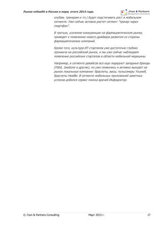 Рынок mHealth в России и мире, итоги 2014 года.
© J’son & Partners Consulting Март 2015 г. 17
клубам, тренерам и тп.) будет подстегивать рост в мобильном
сегменте. Уже сейчас активно растет сегмент "тренер через
смартфон".
В третьих, усиление конкуренции на фармацевтическом рынке,
приведет к появлению нового драйвера развития со стороны
фармацевтических компаний.
Кроме того, культура ИТ-стартапов уже достаточно глубоко
проникла на российский рынок, и мы уже сейчас наблюдаем
появление российских стартапов в области мобильной медицины.
Например, в сегменте девайсов все еще лидируют западные бренды
(Fitbit, Jawbone и другие), но уже появились и активно выходят на
рынок локальные компании: браслеты, весы, пульсомеры Youwell,
браслеты HealBe. В сегменте мобильных приложений заметных
успехов добился сервис поиска врачей Инфодоктор.
 