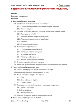 Рынок mHealth в России и мире, итоги 2014 года.
© J’son & Partners Consulting Март 2015 г. 18
Содержание расширенной версии отчета (под заказ)
Резюме
Основные определения
Введение
1. Понятие мобильной медицины
1.1. Определение и назначение мобильной медицины
1.1.1. Понятие, направления и технологии мобильной медицины
1.1.2. Решаемые задачи
1.2. Основные характеристики рынка mHealth и предпосылки развития рынка
1.2.1. Преимущества mhealth
1.2.2. Заинтересованные стороны (Stakeholders)
1.2.3. Предпосылки развития рынка (Драйверы)
1.2.4. Барьеры
1.2.5. Структура рынка mHealth
1.3. Роли основных игроков рынка
1.3.1. Плательщики медицинских услуг
1.3.2. Поставщики медицинских услуг
1.3.3. Мобильные операторы
1.3.4. Поставщики оборудования
1.3.5. Контент провайдеры и приложения
1.4. Категории сервисов мобильной медицины
1.5. Мобильные приложения для m-Health: основные категории и использование
2. Рынок мобильной медицины в мире
2.1. Объем и структура рынка мобильной медицины в мире
2.2 Анализ инвестиционных сделок на рынке mHealth
2.3. Мобильная медицина в развитых странах
2.3.1. США
2.3.2. Страны Западной Европы
2.3.3. Другие страны
2.4. Использование мобильной медицины в развивающихся регионах
2.4.1. Индия и Бангладеш
2.4.2. Страны Африки
2.4.3. Азиатский регион
2.4 Тенденции и прогнозы развития рынка mHealth в мире
3. Рынок мобильной медицины в России
 