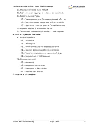 Рынок mHealth в России и мире, итоги 2014 года.
© J’son & Partners Consulting Март 2015 г. 19
3.1. Оценка российского рынка mHealth
3.2. Географическая структура российского рынка mHealth
3.3. Развитие рынка в России
3.3.1. Уровень развития мобильных технологий в России
3.3.2. Законодательные инициативы в области mHealth
3.3.3. Показатели развития рынка мобильной медицины
3.4. Проекты мобильной медицины в России
3.5. Тенденции и перспективы развития российского рынка
4. Кейсы и примеры компаний
4.1. Интересные кейсы
4.1.1. Аналитика
4.1.2. Мониторинг
4.1.3. Вовлечение пациентов в процесс лечения
4.1.4. Решения для фармацевтических компаний
4.1.5. Управление процессами в медицинской сфере
4.1.6. Комплексные mHealth решения
4.2. Профили компаний
4.2.1. Аналитика
4.2.1. Аппаратное обеспечение
4.2.1. Программное обеспечение
4.2.1. Комплексные решения
5. Выводы и заключение
 