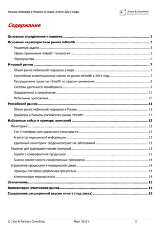 Рынок mHealth в России и мире, итоги 2014 года.
© J’son & Partners Consulting Март 2015 г. 2
Содержание
Основные определения и понятия........................................................................................... 3
Основные характеристики рынка mHealth ............................................................................. 5
Решаемые задачи........................................................................................................................ 5
Сферы применения mHealth технологий...................................................................................... 5
Преимущества ............................................................................................................................ 6
Мировой рынок ...................................................................................................................... …7
Объем рынка мобильной медицины в мире ................................................................................. 7
Крупнейшие инвестиционные сделки на рынке mHealth в 2014 году............................................ 7
Распределение проектов mHealth по сферам применения ........................................................... 8
Системы удаленного мониторинга............................................................................................... 9
Оздоровление и самолечение ................................................................................................... 10
Мобильные приложения............................................................................................................ 10
Российский рынок................................................................................................................... 11
Объем рынка мобильной медицины в России............................................................................. 11
Драйверы и барьеры российского рынка mHealth...................................................................... 12
Избранные кейсы и примеры компаний ............................................................................... 13
Мониторинг.................................................................................................................................. 13
Топ 3 платформ для удаленного мониторинга........................................................................... 13
Агрегатор медицинской информации......................................................................................... 13
Удаленный мониторинг сердечнососудистых заболеваний......................................................... 13
Решения для фармацевтических компаний................................................................................... 13
Борьба с контрафактной продукцией ........................................................................................ 13
Анализ совместимости лекарственных препаратов .................................................................... 14
Управление процессами в медицинской сфере ............................................................................. 14
Примеры платформ управления процессами ............................................................................. 14
Коммуникация медперсонала .................................................................................................... 14
Заключение............................................................................................................................. 15
Комментарии участников рынка............................................................................................ 16
Содержание расширенной версии отчета (под заказ) ......................................................... 18
 