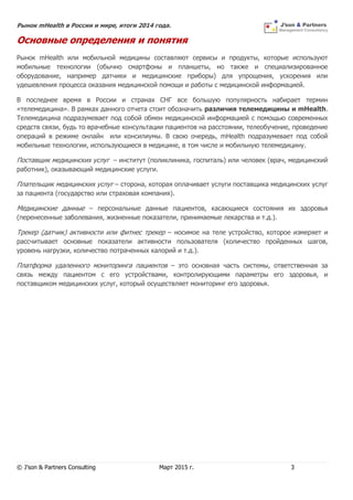 Рынок mHealth в России и мире, итоги 2014 года.
© J’son & Partners Consulting Март 2015 г. 3
Основные определения и понятия
Рынок mHealth или мобильной медицины составляют сервисы и продукты, которые используют
мобильные технологии (обычно смартфоны и планшеты, но также и специализированное
оборудование, например датчики и медицинские приборы) для упрощения, ускорения или
удешевления процесса оказания медицинской помощи и работы с медицинской информацией.
В последнее время в России и странах СНГ все большую популярность набирает термин
«телемедицина». В рамках данного отчета стоит обозначить различия телемедицины и mHealth.
Телемедицина подразумевает под собой обмен медицинской информацией с помощью современных
средств связи, будь то врачебные консультации пациентов на расстоянии, телеобучение, проведение
операций в режиме онлайн или консилиумы. В свою очередь, mHealth подразумевает под собой
мобильные технологии, использующиеся в медицине, в том числе и мобильную телемедицину.
Поставщик медицинских услуг – институт (поликлиника, госпиталь) или человек (врач, медицинский
работник), оказывающий медицинские услуги.
Плательщик медицинских услуг – сторона, которая оплачивает услуги поставщика медицинских услуг
за пациента (государство или страховая компания).
Медицинские данные – персональные данные пациентов, касающиеся состояния их здоровья
(перенесенные заболевания, жизненные показатели, принимаемые лекарства и т.д.).
Трекер (датчик) активности или фитнес трекер – носимое на теле устройство, которое измеряет и
рассчитывает основные показатели активности пользователя (количество пройденных шагов,
уровень нагрузки, количество потраченных калорий и т.д.).
Платформа удаленного мониторинга пациентов – это основная часть системы, ответственная за
связь между пациентом с его устройствами, контролирующими параметры его здоровья, и
поставщиком медицинских услуг, который осуществляет мониторинг его здоровья.
 