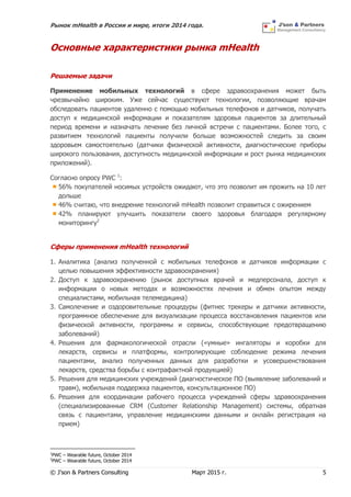 Рынок mHealth в России и мире, итоги 2014 года.
© J’son & Partners Consulting Март 2015 г. 5
Основные характеристики рынка mHealth
Решаемые задачи
Применение мобильных технологий в сфере здравоохранения может быть
чрезвычайно широким. Уже сейчас существуют технологии, позволяющие врачам
обследовать пациентов удаленно с помощью мобильных телефонов и датчиков, получать
доступ к медицинской информации и показателям здоровья пациентов за длительный
период времени и назначать лечение без личной встречи с пациентами. Более того, с
развитием технологий пациенты получили больше возможностей следить за своим
здоровьем самостоятельно (датчики физической активности, диагностические приборы
широкого пользования, доступность медицинской информации и рост рынка медицинских
приложений).
Согласно опросу PWC 1
:
56% покупателей носимых устройств ожидают, что это позволит им прожить на 10 лет
дольше
46% считаю, что внедрение технологий mHealth позволит справиться с ожирением
42% планируют улучшить показатели своего здоровья благодаря регулярному
мониторингу2
Сферы применения mHealth технологий
1. Аналитика (анализ полученной с мобильных телефонов и датчиков информации с
целью повышения эффективности здравоохранения)
2. Доступ к здравоохранению (рынок доступных врачей и медперсонала, доступ к
информации о новых методах и возможностях лечения и обмен опытом между
специалистами, мобильная телемедицина)
3. Самолечение и оздоровительные процедуры (фитнес трекеры и датчики активности,
программное обеспечение для визуализации процесса восстановления пациентов или
физической активности, программы и сервисы, способствующие предотвращению
заболеваний)
4. Решения для фармакологической отрасли («умные» ингаляторы и коробки для
лекарств, сервисы и платформы, контролирующие соблюдение режима лечения
пациентами, анализ полученных данных для разработки и усовершенствования
лекарств, средства борьбы с контрафактной продукцией)
5. Решения для медицинских учреждений (диагностическое ПО (выявление заболеваний и
травм), мобильная поддержка пациентов, консультационное ПО)
6. Решения для координации рабочего процесса учреждений сферы здравоохранения
(специализированные CRM (Customer Relationship Management) системы, обратная
связь с пациентами, управление медицинскими данными и онлайн регистрация на
прием)
1
PWC – Wearable future, October 2014
2
PWC – Wearable future, October 2014
 