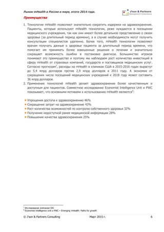 Рынок mHealth в России и мире, итоги 2014 года.
© J’son & Partners Consulting Март 2015 г. 6
Преимущества
1. Технологии mHealth позволяют значительно сократить издержки на здравоохранение.
Пациенты, которые используют mHealth технологии, реже нуждаются в посещении
медицинского учреждения, так как они имеют более детальное представление о своем
здоровье (за длительный период времени), а в случае необходимости могут получить
консультации специалистов удаленно. Более того, mHealth технологии позволяют
врачам получать данные о здоровье пациента за длительный период времени, что
помогает им принимать более взвешенные решения о лечении и значительно
сокращает возможность ошибки в постановке диагноза. Большинство игроков
понимают это преимущество и поэтому мы наблюдаем рост количества инвестиций в
сферу mHealth от страховых компаний, государств и поставщиков медицинских услуг.
Согласно прогнозам3
, расходы на mHealth в клиниках США в 2015-2016 годах вырастут
до 5,4 млрд долларов против 2,9 млрд долларов в 2011 году. А экономия от
сокращения числа посещений медицинских учреждений к 2018 году может составить
36 млрд долларов.
2. Применение технологий mHealth делает здравоохранение более качественным и
доступным для пациентов. Совместное исследование Economist Intelligence Unit и PWC
показывает, что основными мотивами к использованию mHealth являются4
:
Упрощения доступа к здравоохранению 46%
Сокращение затрат на здравоохранение 43%
Рост количества возможностей по контролю собственного здоровья 32%
Получение недоступной ранее медицинской информации 28%
Повышение качества здравоохранения 25%
3
Исследование компании IDC
4
Economist Intelligence Unit и PWC – Emerging mHealth: Paths for growth
 