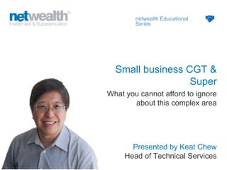 Presented by Keat Chew
Head of Technical Services
netwealth Educational
Series
Small business CGT &
Super
What you cannot afford to ignore
about this complex area
 