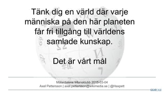 Mälardalens frilansklubb 2015-03-04
Axel Pettersson | axel.pettersson@wikimedia.se | @Haxpett
CC-BY 4.0
Tänk dig en värld där varje
människa på den här planeten
får fri tillgång till världens
samlade kunskap.
Det är vårt mål
 