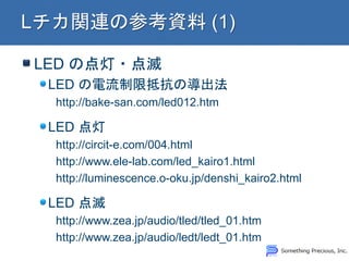 LED の点灯・点滅
LED の電流制限抵抗の導出法
http://bake-san.com/led012.htm
LED 点灯
http://circit-e.com/004.html
http://www.ele-lab.com/led_kairo1.html
http://luminescence.o-oku.jp/denshi_kairo2.html
LED 点滅
http://www.zea.jp/audio/tled/tled_01.htm
http://www.zea.jp/audio/ledt/ledt_01.htm
 