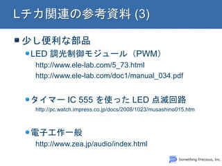 少し便利な部品
LED 調光制御モジュール（PWM）
http://www.ele-lab.com/5_73.html
http://www.ele-lab.com/doc1/manual_034.pdf
タイマー IC 555 を使った LED 点滅回路
http://pc.watch.impress.co.jp/docs/2008/1023/musashino015.htm
電子工作一般
http://www.zea.jp/audio/index.html
 
