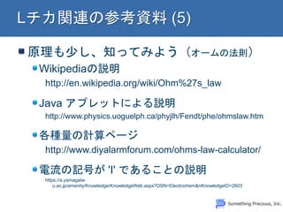 原理も少し、知ってみよう（オームの法則）
Wikipediaの説明
http://en.wikipedia.org/wiki/Ohm%27s_law
Java アプレットによる説明
http://www.physics.uoguelph.ca/phyjlh/Fendt/phe/ohmslaw.htm
各種量の計算ページ
http://www.diyalarmforum.com/ohms-law-calculator/
電流の記号が 'I' であることの説明
https://a.yamagata-
u.ac.jp/amenity/Knowledge/KnowledgeWeb.aspx?DSN=Electrochem&nKnowledgeID=2603
 