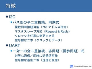 I2C
バス型の半二重接続、同期式
複数同時接続可能（7bit アドレス指定）
マスタスレーブ方式（Request & Reply）
クロックを任意に変更できる
信号線は二本（クロックとデータ）
UART
一対一の全二重接続、非同期（調歩同期）式
対等な通信／同時に送受信可能
信号線は最低二本（送信と受信）
 