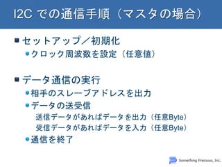 セットアップ／初期化
クロック周波数を設定（任意値）
データ通信の実行
相手のスレーブアドレスを出力
データの送受信
送信データがあればデータを出力（任意Byte）
受信データがあればデータを入力（任意Byte）
通信を終了
 