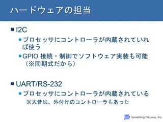 I2C
プロセッサにコントローラが内蔵されていれ
ば使う
GPIO 接続・制御でソフトウェア実装も可能
（※同期式だから）
UART/RS-232
プロセッサにコントローラが内蔵されている
※大昔は、外付けのコントローラもあった
 