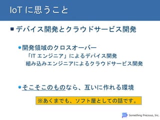デバイス開発とクラウドサービス開発
開発領域のクロスオーバー
「IT エンジニア」によるデバイス開発
組み込みエンジニアによるクラウドサービス開発
そこそこのものなら、互いに作れる環境
※あくまでも、ソフト屋としての話です。
 