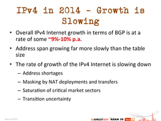 IPv4 in 2014 – Growth is
Slowing
•  Overall	
  IPv4	
  Internet	
  growth	
  in	
  terms	
  of	
  BGP	
  is	
  at	
  a	
  
rate	
  of	
  some	
  ~9%-­‐10%	
  p.a.	
  
•  Address	
  span	
  growing	
  far	
  more	
  slowly	
  than	
  the	
  table	
  
size	
  	
  
•  The	
  rate	
  of	
  growth	
  of	
  the	
  IPv4	
  Internet	
  is	
  slowing	
  down	
  
–  Address	
  shortages	
  
–  Masking	
  by	
  NAT	
  deployments	
  and	
  transfers	
  
–  Satura.on	
  of	
  cri.cal	
  market	
  sectors	
  
–  Transi.on	
  uncertainty	
  
 