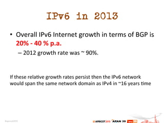 IPv6 in 2013
•  Overall	
  IPv6	
  Internet	
  growth	
  in	
  terms	
  of	
  BGP	
  is	
  
20%	
  -­‐	
  40	
  %	
  p.a.	
  
– 2012	
  growth	
  rate	
  was	
  ~	
  90%.	
  
	
  
	
  
If	
  these	
  rela.ve	
  growth	
  rates	
  persist	
  then	
  the	
  IPv6	
  network	
  
would	
  span	
  the	
  same	
  network	
  domain	
  as	
  IPv4	
  in	
  ~16	
  years	
  .me	
  	
  
 