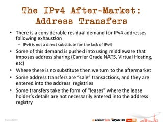 The IPv4 After-Market:
Address Transfers
•  There	
  is	
  a	
  considerable	
  residual	
  demand	
  for	
  IPv4	
  addresses	
  
following	
  exhaus.on	
  
–  IPv6	
  is	
  not	
  a	
  direct	
  subs.tute	
  for	
  the	
  lack	
  of	
  IPv4	
  
•  Some	
  of	
  this	
  demand	
  is	
  pushed	
  into	
  using	
  middleware	
  that	
  
imposes	
  address	
  sharing	
  (Carrier	
  Grade	
  NATS,	
  Virtual	
  Hos.ng,	
  
etc)	
  
•  Where	
  there	
  is	
  no	
  subs.tute	
  then	
  we	
  turn	
  to	
  the	
  a[ermarket	
  
•  Some	
  address	
  transfers	
  are	
  “sale”	
  transac.ons,	
  and	
  they	
  are	
  
entered	
  into	
  the	
  address	
  	
  registries	
  
•  Some	
  transfers	
  take	
  the	
  form	
  of	
  “leases”	
  where	
  the	
  lease	
  
holder’s	
  details	
  are	
  not	
  necessarily	
  entered	
  into	
  the	
  address	
  
registry	
  
	
  
 