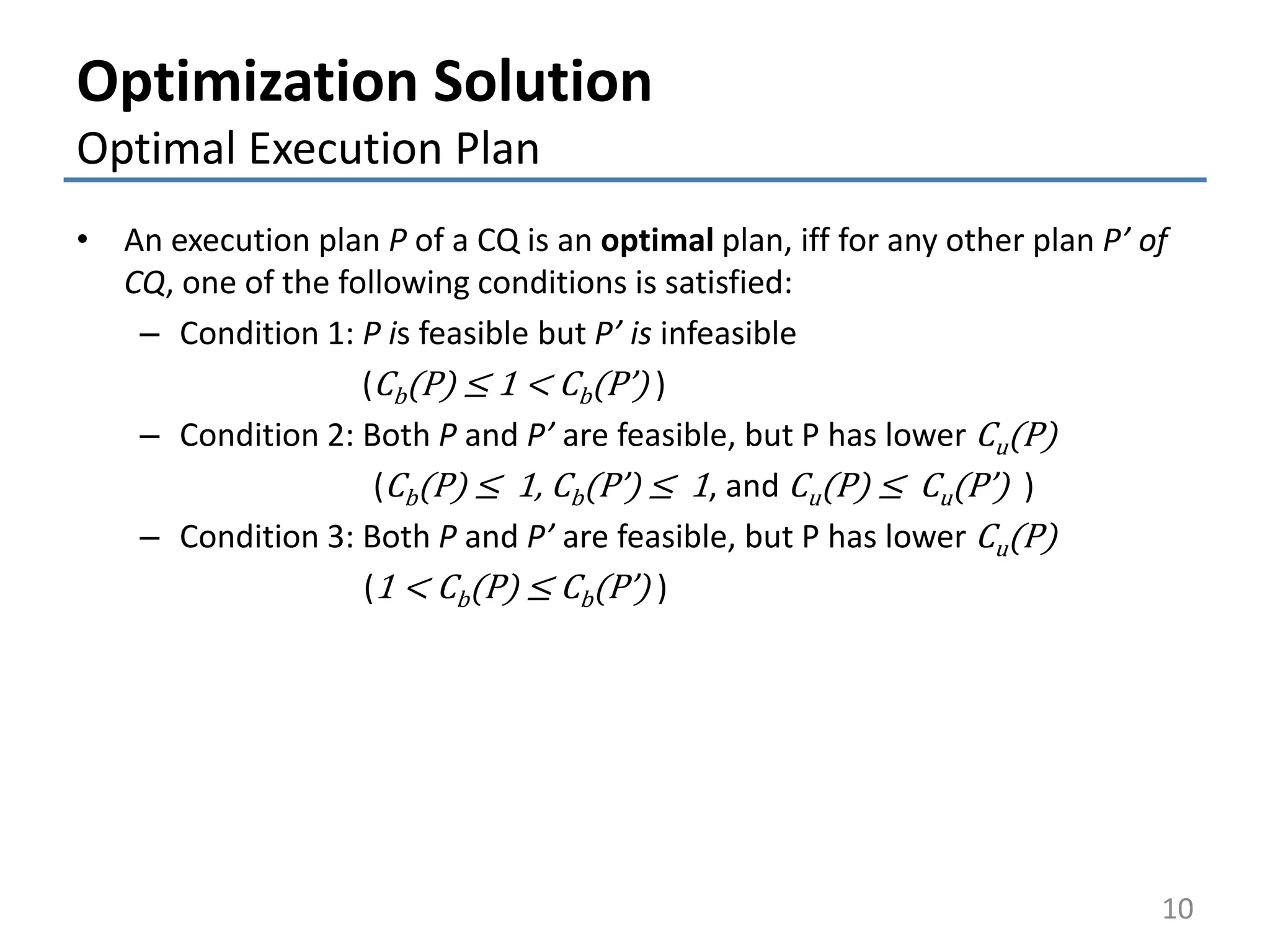 Optimization Solution
Optimal Execution Plan
• An execution plan P of a CQ is an optimal plan, iff for any other plan P’ of
CQ, one of the following conditions is satisfied:
– Condition 1: P is feasible but P’ is infeasible
(Cb(P) ≤ 1 < Cb(P’) )
– Condition 2: Both P and P’ are feasible, but P has lower Cu(P)
(Cb(P) ≤ 1, Cb(P’) ≤ 1, and Cu(P) ≤ Cu(P’) )
– Condition 3: Both P and P’ are feasible, but P has lower Cu(P)
(1 < Cb(P) ≤ Cb(P’) )
10
 