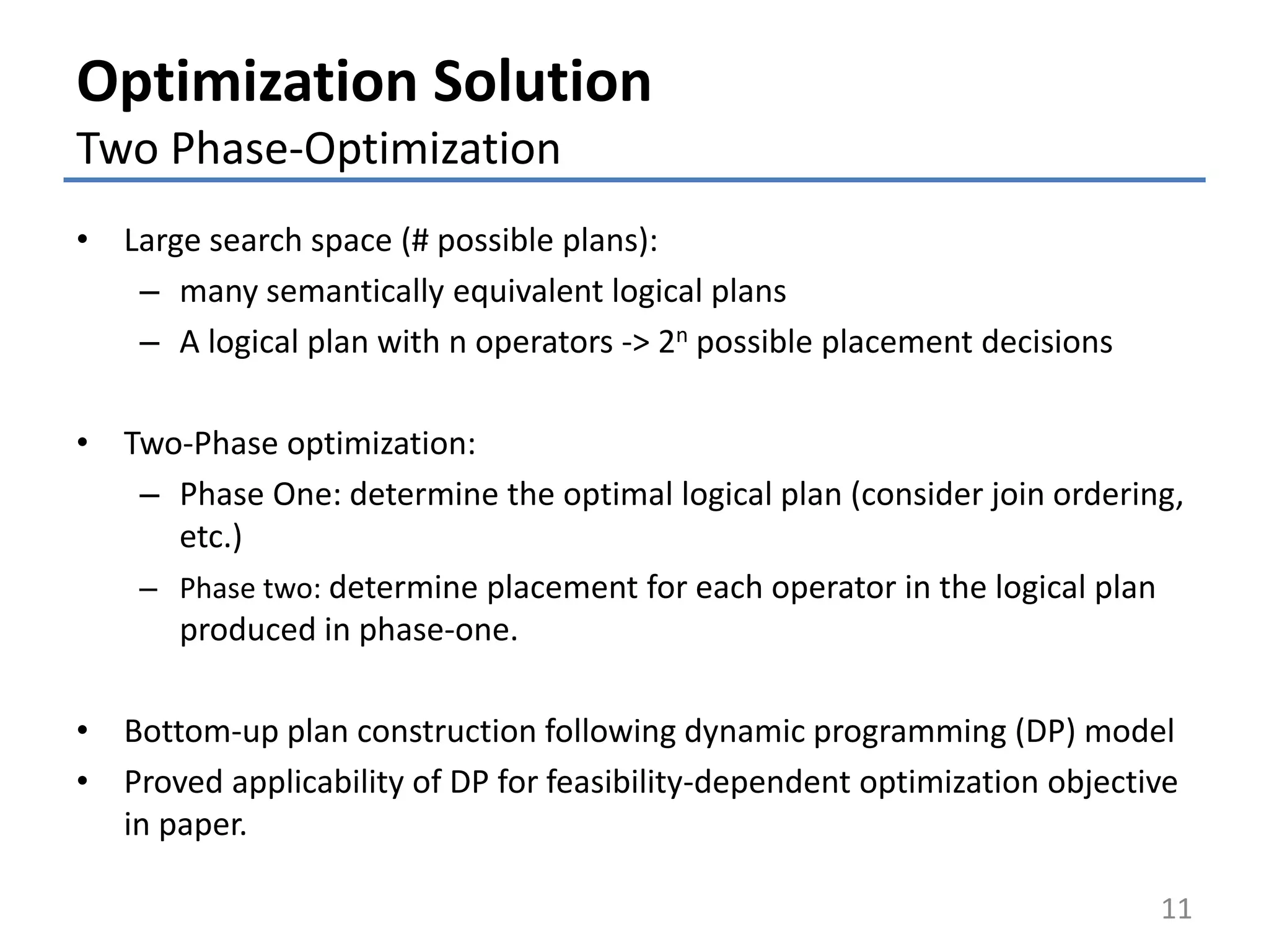 Optimization Solution
Two Phase-Optimization
• Large search space (# possible plans):
– many semantically equivalent logical plans
– A logical plan with n operators -> 2n possible placement decisions
• Two-Phase optimization:
– Phase One: determine the optimal logical plan (consider join ordering,
etc.)
– Phase two: determine placement for each operator in the logical plan
produced in phase-one.
• Bottom-up plan construction following dynamic programming (DP) model
• Proved applicability of DP for feasibility-dependent optimization objective
in paper.
11
 