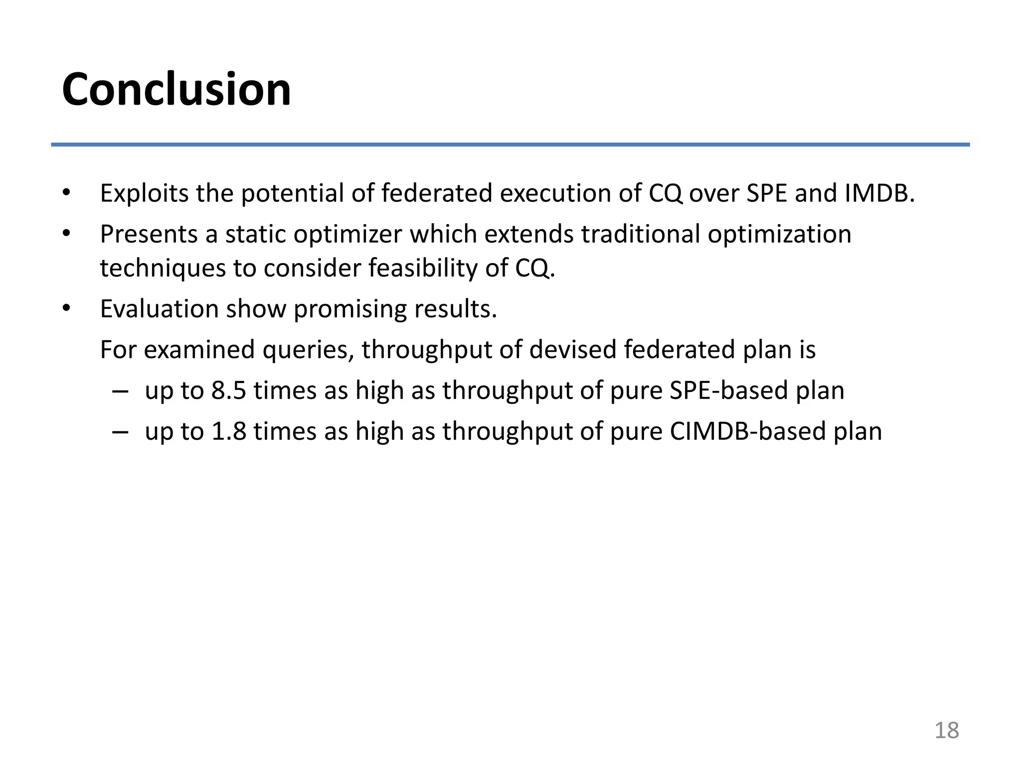 Conclusion
• Exploits the potential of federated execution of CQ over SPE and IMDB.
• Presents a static optimizer which extends traditional optimization
techniques to consider feasibility of CQ.
• Evaluation show promising results.
For examined queries, throughput of devised federated plan is
– up to 8.5 times as high as throughput of pure SPE-based plan
– up to 1.8 times as high as throughput of pure CIMDB-based plan
18
 