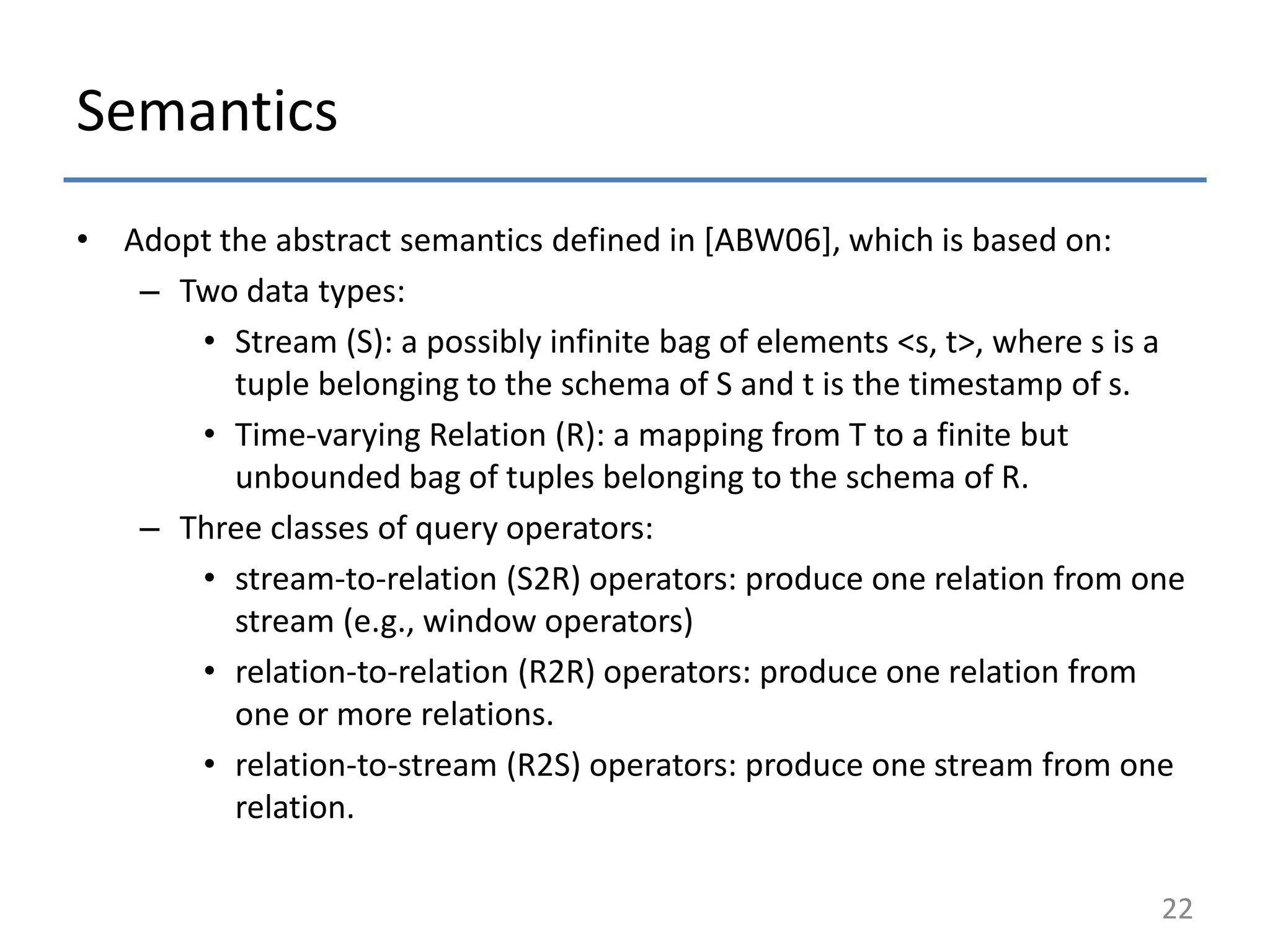 Semantics
• Adopt the abstract semantics defined in [ABW06], which is based on:
– Two data types:
• Stream (S): a possibly infinite bag of elements <s, t>, where s is a
tuple belonging to the schema of S and t is the timestamp of s.
• Time-varying Relation (R): a mapping from T to a finite but
unbounded bag of tuples belonging to the schema of R.
– Three classes of query operators:
• stream-to-relation (S2R) operators: produce one relation from one
stream (e.g., window operators)
• relation-to-relation (R2R) operators: produce one relation from
one or more relations.
• relation-to-stream (R2S) operators: produce one stream from one
relation.
22
 