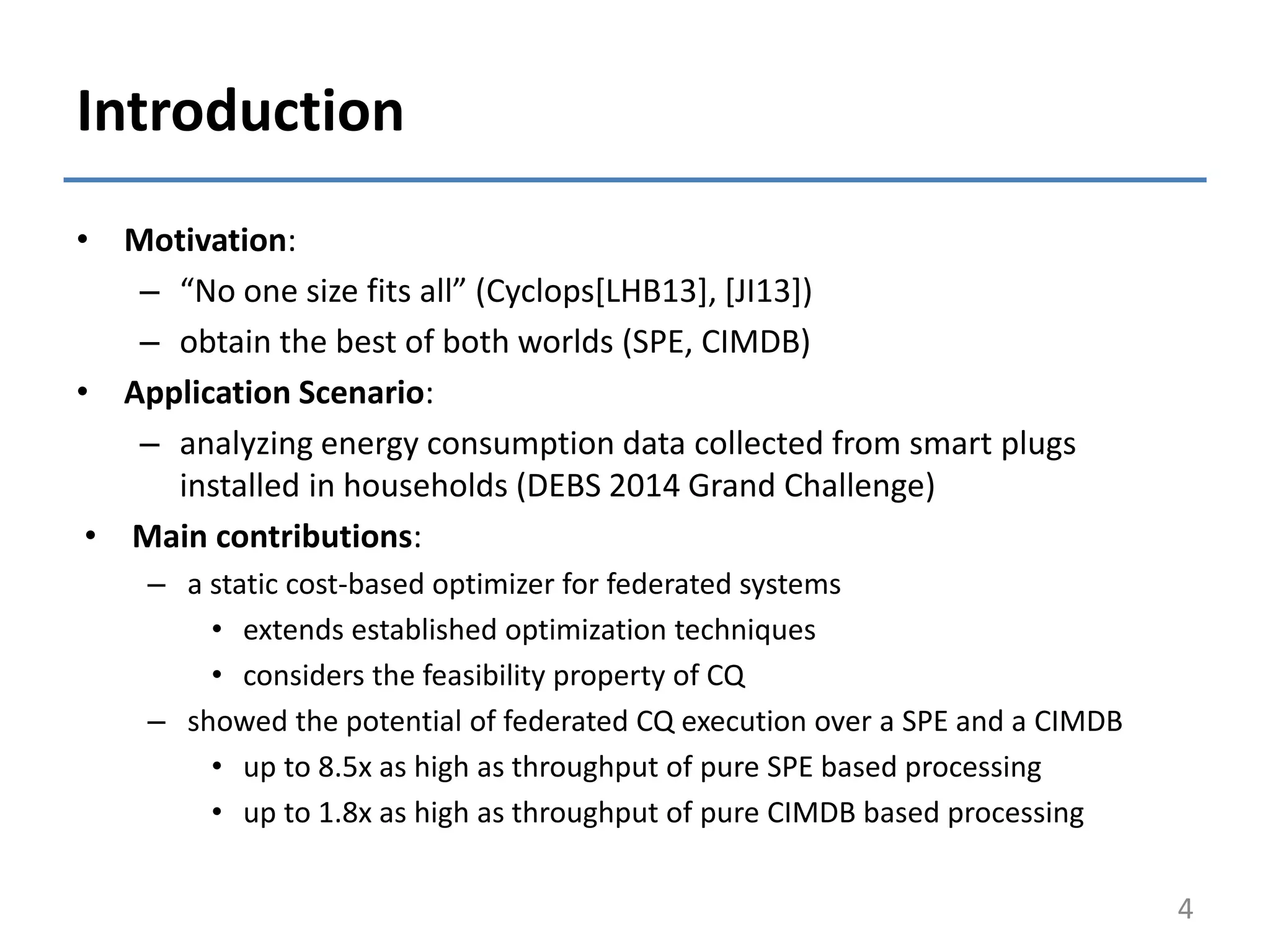 Introduction
• Motivation:
– “No one size fits all” (Cyclops[LHB13], [JI13])
– obtain the best of both worlds (SPE, CIMDB)
• Application Scenario:
– analyzing energy consumption data collected from smart plugs
installed in households (DEBS 2014 Grand Challenge)
• Main contributions:
– a static cost-based optimizer for federated systems
• extends established optimization techniques
• considers the feasibility property of CQ
– showed the potential of federated CQ execution over a SPE and a CIMDB
• up to 8.5x as high as throughput of pure SPE based processing
• up to 1.8x as high as throughput of pure CIMDB based processing
4
 
