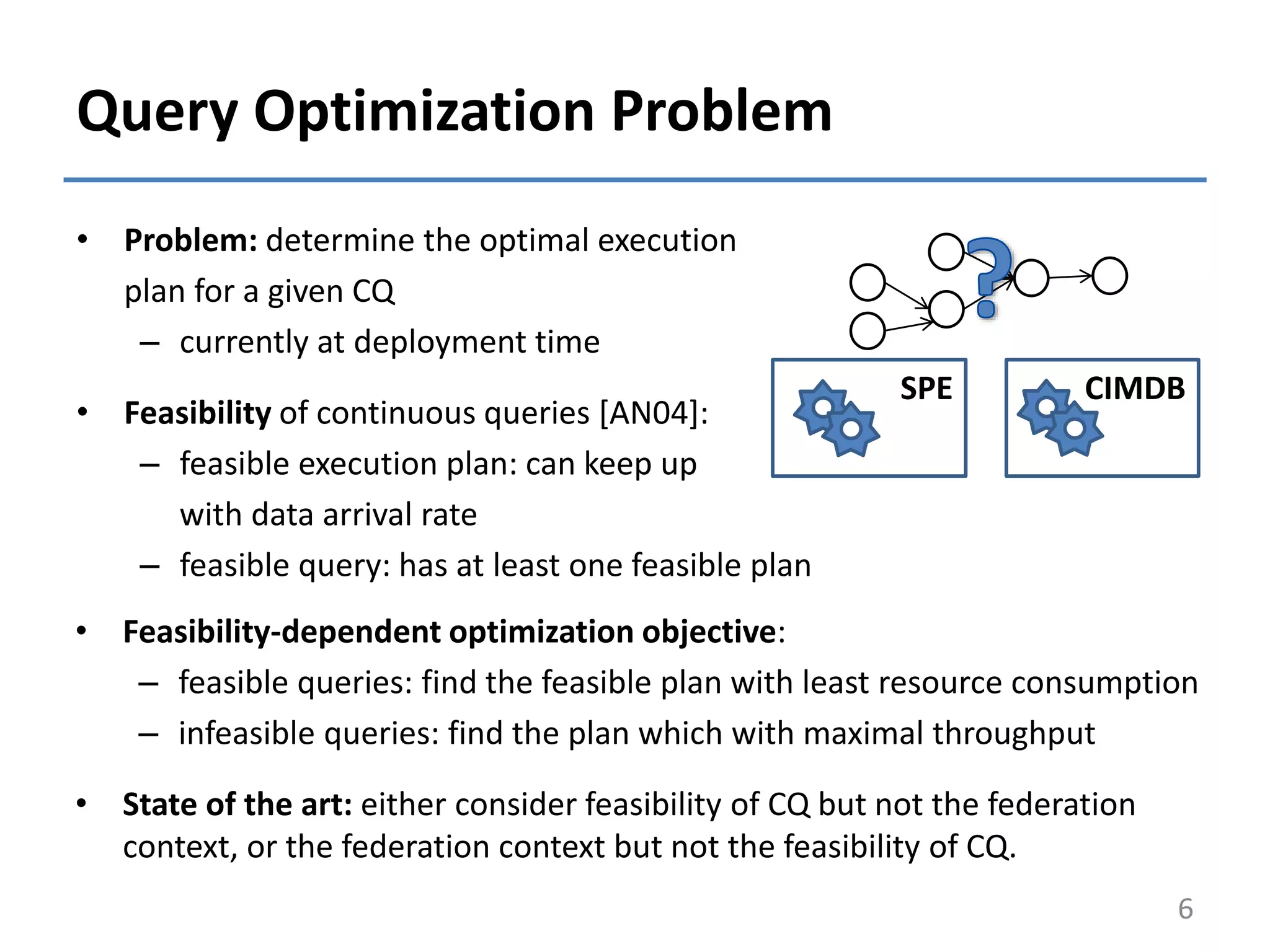 Query Optimization Problem
• Problem: determine the optimal execution
plan for a given CQ
– currently at deployment time
• Feasibility of continuous queries [AN04]:
– feasible execution plan: can keep up
with data arrival rate
– feasible query: has at least one feasible plan
6
SPE CIMDB
• Feasibility-dependent optimization objective:
– feasible queries: find the feasible plan with least resource consumption
– infeasible queries: find the plan which with maximal throughput
• State of the art: either consider feasibility of CQ but not the federation
context, or the federation context but not the feasibility of CQ.
 