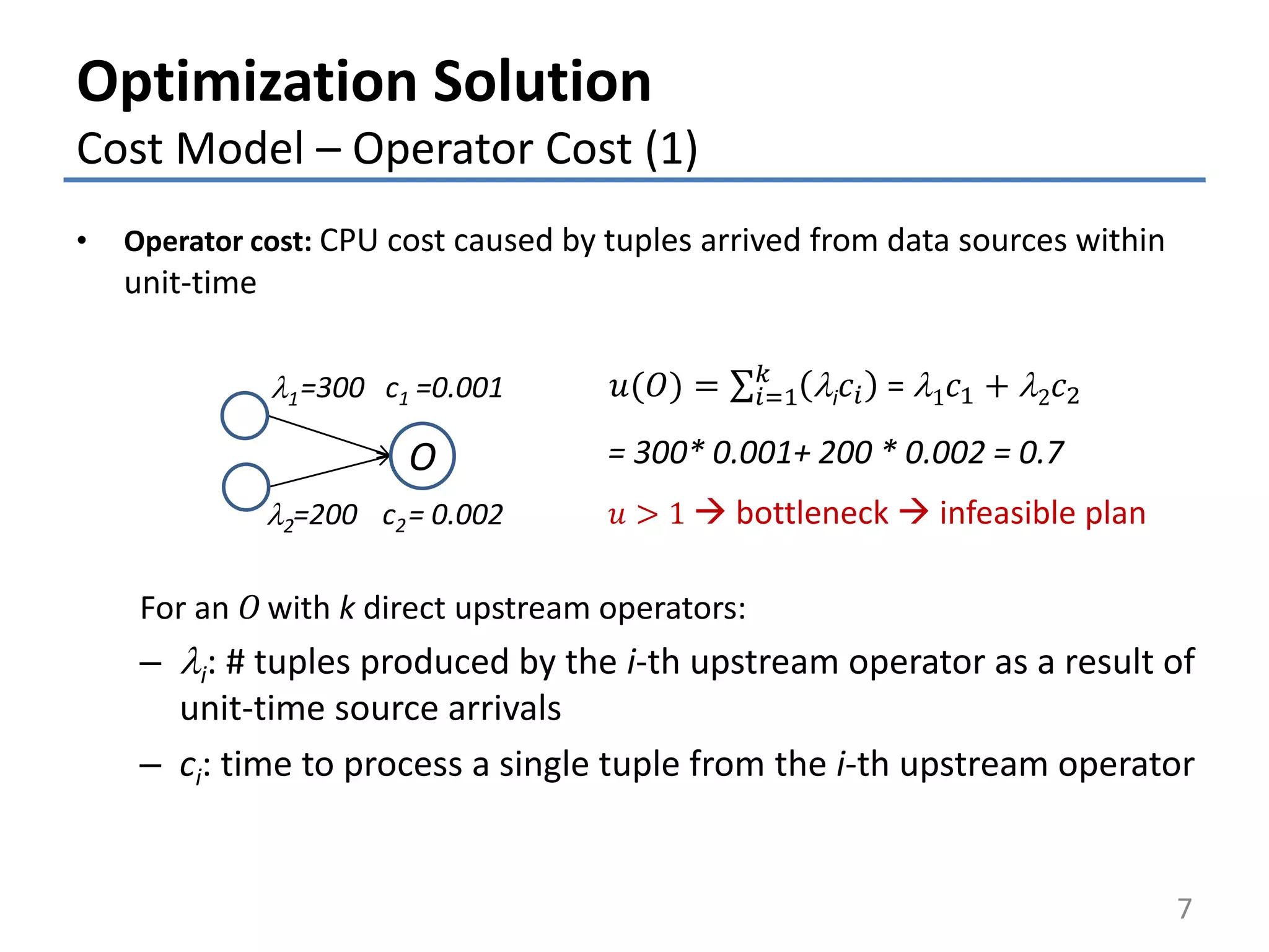 Optimization Solution
Cost Model – Operator Cost (1)
• Operator cost: CPU cost caused by tuples arrived from data sources within
unit-time
For an 𝑂 with k direct upstream operators:
– li: # tuples produced by the i-th upstream operator as a result of
unit-time source arrivals
– ci: time to process a single tuple from the i-th upstream operator
7
𝑢 > 1  bottleneck  infeasible plan
𝑢(𝑂) = 𝑖=1
𝑘
li 𝑐𝑖 = l1 𝑐1 + l2 𝑐2
O
l1=300
=200
=0.001
= 0.002l2
c1
c2
= 300* 0.001+ 200 * 0.002 = 0.7
 