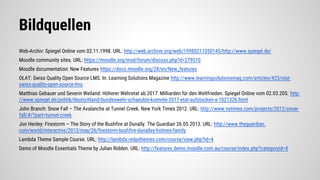 Bildquellen
Web-Archiv: Spiegel Online vom 02.11.1998. URL: http://web.archive.org/web/19980211050145/http://www.spiegel.de/
Moodle community sites. URL: https://moodle.org/mod/forum/discuss.php?d=279510
Moodle documentation: New Features https://docs.moodle.org/28/en/New_features
OLAT: Swiss Quality Open Source LMS. In: Learning Solutions Magazine http://www.learningsolutionsmag.com/articles/423/olat-
swiss-quality-open-source-lms
Matthias Gebauer und Severin Weiland: Höherer Wehretat ab 2017: Milliarden für den Weltfrieden. Spiegel Online vom 02.03.205. http:
//www.spiegel.de/politik/deutschland/bundeswehr-schaeuble-koennte-2017-etat-aufstocken-a-1021326.html
John Branch: Snow Fall – The Avalanche at Tunnel Creek. New York Times 2012. URL: http://www.nytimes.com/projects/2012/snow-
fall/#/?part=tunnel-creek
Jon Henley: Firestorm – The Story of the Bushfire at Dunally. The Guardian 26.05.2013. URL: http://www.theguardian.
com/world/interactive/2013/may/26/firestorm-bushfire-dunalley-holmes-family
Lambda Theme Sample Course. URL: http://lambda.redpithemes.com/course/view.php?id=4
Demo of Moodle Essentials Theme by Julian Ridden. URL: http://features.demo.moodle.com.au/course/index.php?categoryid=4
 