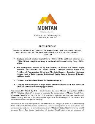 Suite 1400 – 1111 West Georgia St.
Vancouver, BC V6E 4M3
PRESS RELEASE
MONTAN ANNOUNCES CLOSING OF AMALGAMATION AND CONCURRENT
FINANCING TO CREATE NEW PERU-FOCUSED MINE DEVELOPMENT
COMPANY
• Amalgamation of Montan Capital Corp. (TSXv: MO.P) and Strait Minerals Inc.
(TSXv: SRD) is complete, resulting in the launch of Montan Mining Corp. (TSXv:
MNY).
• New management team is led by Ian Graham – CEO (ex- Rio Tinto / Anglo
American) and includes Mr. Michel Robert – Director (former Senior Vice
President of Pan American Silver) and Mr. Luis Zapata – Executive Chairman
(former Head of Latin America Institutional Equity Sales at Canaccord Genuity
and Peru based).
• Creates a new Peru-focused mine development company.
• Company will look to grow through project advancement and M&A with a focus on
advanced and cash-flow mining opportunities.
Vancouver, BC, March 6, 2015 – Strait Minerals Inc. (now Montan Mining Corp. (TSXv:
MNY) “Montan Mining”) is pleased to announce the amalgamation of Montan Capital Corp.
(“Montan Capital”) and 1023174 B.C. Ltd., a newly incorporated wholly-owned subsidiary of
Montan Mining, pursuant to the Amalgamation Agreement dated January 6, 2015 to create a new
Peru-focused mine development company.
In connection with the amalgamation, Strait Minerals Inc. changed its name to Montan Mining
Corp. and consolidated the former Strait issued and outstanding shares on the basis of one new
common share (each post-consolidation share, a new “Montan Mining Share”) for every ten old
common shares. The former shareholders of Montan Capital were issued an aggregate of
 