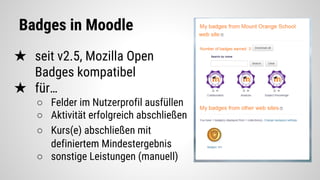 Badges in Moodle
★ seit v2.5, Mozilla Open
Badges kompatibel
★ für…
○ Felder im Nutzerprofil ausfüllen
○ Aktivität erfolgreich abschließen
○ Kurs(e) abschließen mit
definiertem Mindestergebnis
○ sonstige Leistungen (manuell)
 
