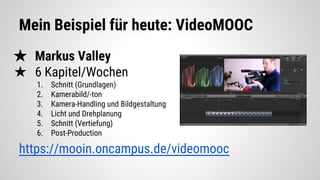 Mein Beispiel für heute: VideoMOOC
★ Markus Valley
★ 6 Kapitel/Wochen
1. Schnitt (Grundlagen)
2. Kamerabild/-ton
3. Kamera-Handling und Bildgestaltung
4. Licht und Drehplanung
5. Schnitt (Vertiefung)
6. Post-Production
https://mooin.oncampus.de/videomooc
 