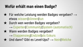 Wofür erhält man einen Badge?
★ Für welche Leistung werden Badges vergeben? →
etwas wissen|können|tun
★ Durch wen werden Badges vergeben?
→ Experten|Community|System (automatisch)
★ Wann werden Badges vergeben?
→ Etappensieg|Endziel|als Exkurs
★ Und dann? Gibt es Level-Ups? → Nein|Welche
 